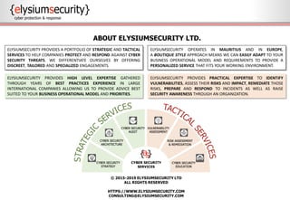 © 2015-2019 ELYSIUMSECURITY LTD
ALL RIGHTS RESERVED
HTTPS://WWW.ELYSIUMSECURITY.COM
CONSULTING@ELYSIUMSECURITY.COM
ABOUT ELYSIUMSECURITY LTD.
ELYSIUMSECURITY PROVIDES PRACTICAL EXPERTISE TO IDENTIFY
VULNERABILITIES, ASSESS THEIR RISKS AND IMPACT, REMEDIATE THOSE
RISKS, PREPARE AND RESPOND TO INCIDENTS AS WELL AS RAISE
SECURITY AWARENESS THROUGH AN ORGANIZATION.
ELYSIUMSECURITY PROVIDES HIGH LEVEL EXPERTISE GATHERED
THROUGH YEARS OF BEST PRACTICES EXPERIENCE IN LARGE
INTERNATIONAL COMPANIES ALLOWING US TO PROVIDE ADVICE BEST
SUITED TO YOUR BUSINESS OPERATIONAL MODEL AND PRIORITIES.
ELYSIUMSECURITY PROVIDES A PORTFOLIO OF STRATEGIC AND TACTICAL
SERVICES TO HELP COMPANIES PROTECT AND RESPOND AGAINST CYBER
SECURITY THREATS. WE DIFFERENTIATE OURSELVES BY OFFERING
DISCREET, TAILORED AND SPECIALIZED ENGAGEMENTS.
ELYSIUMSECURITY OPERATES IN MAURITIUS AND IN EUROPE,
A BOUTIQUE STYLE APPROACH MEANS WE CAN EASILY ADAPT TO YOUR
BUSINESS OPERATIONAL MODEL AND REQUIREMENTS TO PROVIDE A
PERSONALIZED SERVICE THAT FITS YOUR WORKING ENVIRONMENT.
 