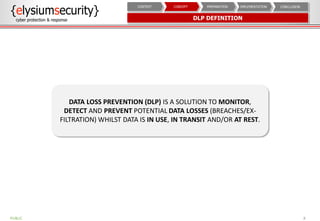 DLP DEFINITION
8
CONCLUSIONIMPLEMENTATIONPREPARATIONCONCEPTCONTEXT
DATA LOSS PREVENTION (DLP) IS A SOLUTION TO MONITOR,
DETECT AND PREVENT POTENTIAL DATA LOSSES (BREACHES/EX-
FILTRATION) WHILST DATA IS IN USE, IN TRANSIT AND/OR AT REST.
PUBLIC
 