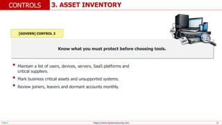 https://www.elysiumsecurity.com 13
3. ASSET INVENTORY
CONTROLS
PUBLIC
Know what you must protect before choosing tools.
• Maintain a list of users, devices, servers, SaaS platforms and
critical suppliers.
• Mark business critical assets and unsupported systems.
• Review joiners, leavers and dormant accounts monthly.
[GOVERN] CONTROL 3
 