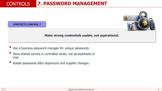 https://www.elysiumsecurity.com 17
7. PASSWORD MANAGEMENT
CONTROLS
PUBLIC
Make strong credentials usable, not aspirational.
• Use a business password manager for unique passwords.
• Store shared secrets in controlled vaults, not spreadsheets or
chat.
• Rotate passwords after departures and supplier changes.
[PROTECT] CONTROL 7
 