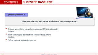 https://www.elysiumsecurity.com 18
8. DEVICE BASELINE
CONTROLS
PUBLIC
Give every laptop and phone a minimum safe configuration.
• Require screen lock, encryption, supported OS and automatic
updates.
• Block unmanaged devices from sensitive SaaS where
feasible.
• Define a simple lost-device process.
[PROTECT] CONTROL 8
 