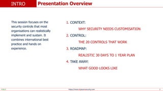 https://www.elysiumsecurity.com
PUBLIC 2
This session focuses on the
security controls that most
organisations can realistically
implement and sustain. It
combines international best
practice and hands on
experience.
1. CONTEXT:
WHY SECURITY NEEDS CUSTOMISATION
2. CONTROL:
THE 20 CONTROLS THAT WORK
3. ROADMAP:
REALISTIC 30 DAYS TO 1 YEAR PLAN
4. TAKE AWAY:
WHAT GOOD LOOKS LIKE
Presentation Overview
INTRO
 