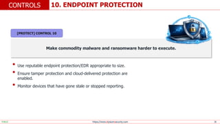 https://www.elysiumsecurity.com 20
10. ENDPOINT PROTECTION
CONTROLS
PUBLIC
Make commodity malware and ransomware harder to execute.
• Use reputable endpoint protection/EDR appropriate to size.
• Ensure tamper protection and cloud-delivered protection are
enabled.
• Monitor devices that have gone stale or stopped reporting.
[PROTECT] CONTROL 10
 