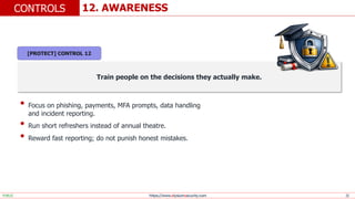 https://www.elysiumsecurity.com 22
12. AWARENESS
CONTROLS
PUBLIC
Train people on the decisions they actually make.
• Focus on phishing, payments, MFA prompts, data handling
and incident reporting.
• Run short refreshers instead of annual theatre.
• Reward fast reporting; do not punish honest mistakes.
[PROTECT] CONTROL 12
 