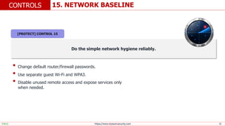 https://www.elysiumsecurity.com 25
15. NETWORK BASELINE
CONTROLS
PUBLIC
Do the simple network hygiene reliably.
• Change default router/firewall passwords.
• Use separate guest Wi-Fi and WPA3.
• Disable unused remote access and expose services only
when needed.
[PROTECT] CONTROL 15
 