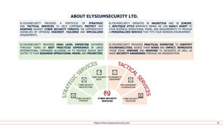 https://www.elysiumsecurity.com 42
ELYSIUMSECURITY PROVIDES A PORTFOLIO OF STRATEGIC
AND TACTICAL SERVICES TO HELP COMPANIES PROTECT AND
RESPOND AGAINST CYBER SECURITY THREATS. WE DIFFERENTIATE
OURSELVES BY OFFERING DISCREET, TAILORED AND SPECIALIZED
ENGAGEMENTS.
ELYSIUMSECURITY OPERATES IN MAURITIUS AND IN EUROPE,
A BOUTIQUE STYLE APPROACH MEANS WE CAN EASILY ADAPT TO
YOUR BUSINESS OPERATIONAL MODEL AND REQUIREMENTS TO PROVIDE
A PERSONALIZED SERVICE THAT FITS YOUR WORKING ENVIRONMENT.
ELYSIUMSECURITY PROVIDES PRACTICAL EXPERTISE TO IDENTIFY
VULNERABILITIES, ASSESS THEIR RISKS AND IMPACT, REMEDIATE
THOSE RISKS, PREPARE AND RESPOND TO INCIDENTS AS WELL AS
RAISE SECURITY AWARENESS THROUGH AN ORGANIZATION.
ELYSIUMSECURITY PROVIDES HIGH LEVEL EXPERTISE GATHERED
THROUGH YEARS OF BEST PRACTICES EXPERIENCE IN LARGE
INTERNATIONAL COMPANIES ALLOWING US TO PROVIDE ADVICE BEST
SUITED TO YOUR BUSINESS OPERATIONAL MODEL AND PRIORITIES.
ABOUT ELYSIUMSECURITY LTD.
 