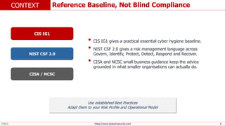 https://www.elysiumsecurity.com 8
Reference Baseline, Not Blind Compliance
CONTEXT
PUBLIC
• CIS IG1 gives a practical essential cyber hygiene baseline.
• NIST CSF 2.0 gives a risk management language across
Govern, Identify, Protect, Detect, Respond and Recover.
• CISA and NCSC small business guidance keep the advice
grounded in what smaller organisations can actually do.
CIS IG1
NIST CSF 2.0
CISA / NCSC
Use established Best Practices
Adapt them to your Risk Profile and Operational Model
 