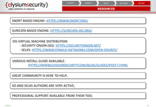 16PUBLIC
{elysiumsecurity}
cyber protection & response RESOURCES
BEYONDUSE CASESSETUPCONCEPTCONTEXT
SNORT BASED ENGINE: HTTPS://WWW.SNORT.ORG/
SURICATA BASED ENGINE: HTTPS://SURICATA-IDS.ORG/
IDS VIRTUAL MACHINE DISTRIBUTION
- SECURITY ONION (SO): HTTPS://SECURITYONION.NET/
- SELKS: HTTPS://WWW.STAMUS-NETWORKS.COM/OPEN-SOURCE/
GREAT COMMUNITY IS HERE TO HELP;
SO AND SELKS AUTHORS ARE VERY ACTIVE;
PROFESSIONAL SUPPORT AVAILABLE FROM THEM TOO;
VARIOUS INSTALL GUIDE AVAILABLE:
HTTPS://WWW.ELYSIUMSECURITY.COM/BLOG/GUIDES/POST7.HTML
 