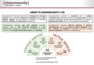 {elysiumsecurity}
cyber protection & response
© 2015-2019 ELYSIUMSECURITY LTD
ALL RIGHTS RESERVED
HTTPS://WWW.ELYSIUMSECURITY.COM
ABOUT ELYSIUMSECURITY LTD.
ELYSIUMSECURITY PROVIDES PRACTICAL EXPERTISE TO IDENTIFY
VULNERABILITIES, ASSESS THEIR RISKS AND IMPACT, REMEDIATE THOSE
RISKS, PREPARE AND RESPOND TO INCIDENTS AS WELL AS RAISE
SECURITY AWARENESS THROUGH AN ORGANIZATION.
ELYSIUMSECURITY PROVIDES HIGH LEVEL EXPERTISE GATHERED
THROUGH YEARS OF BEST PRACTICES EXPERIENCE IN LARGE
INTERNATIONAL COMPANIES ALLOWING US TO PROVIDE ADVICE BEST
SUITED TO YOUR BUSINESS OPERATIONAL MODEL AND PRIORITIES.
ELYSIUMSECURITY PROVIDES A PORTFOLIO OF STRATEGIC AND TACTICAL
SERVICES TO HELP COMPANIES PROTECT AND RESPOND AGAINST CYBER
SECURITY THREATS. WE DIFFERENTIATE OURSELVES BY OFFERING
DISCREET, TAILORED AND SPECIALIZED ENGAGEMENTS.
ELYSIUMSECURITY OPERATES IN MAURITIUS AND IN EUROPE,
A BOUTIQUE STYLE APPROACH MEANS WE CAN EASILY ADAPT TO YOUR
BUSINESS OPERATIONAL MODEL AND REQUIREMENTS TO PROVIDE A
PERSONALIZED SERVICE THAT FITS YOUR WORKING ENVIRONMENT.
 