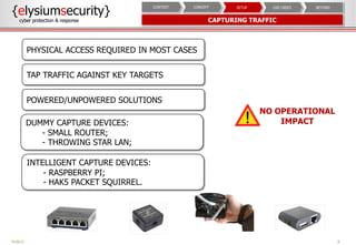 9PUBLIC
{elysiumsecurity}
cyber protection & response CAPTURING TRAFFIC
NO OPERATIONAL
IMPACT
PHYSICAL ACCESS REQUIRED IN MOST CASES
TAP TRAFFIC AGAINST KEY TARGETS
POWERED/UNPOWERED SOLUTIONS
DUMMY CAPTURE DEVICES:
- SMALL ROUTER;
- THROWING STAR LAN;
INTELLIGENT CAPTURE DEVICES:
- RASPBERRY PI;
- HAK5 PACKET SQUIRREL.
BEYONDUSE CASESSETUPCONCEPTCONTEXT
 