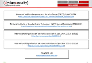 14
Forum of Incident Response and Security Teams (FIRST) FRAMEWORK
(https://www.first.org/education/FIRST_SIRT_Services_Framework_Version1.0.pdf)
National Institute of Standards and Technology (NIST) Special Procedure (SP) 800-61
(https://nvlpubs.nist.gov/nistpubs/specialpublications/nist.sp.800-61r2.pdf)
International Organization for Standardization (ISO) ISO/IEC 27035-1:2016
(https://www.iso.org/standard/60803.html)
International Organization for Standardization (ISO) ISO/IEC 27035-2:2016
(https://www.iso.org/standard/62071.html?browse=tc)
CONTACT US!
(contact@elysiumsecurity.com)
PUBLIC
{elysiumsecurity}
cyber protection & response RESOURCES
GOING FURTHERRESPONSECONTEXT
 
