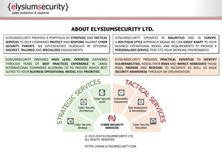 {elysiumsecurity}
cyber protection & response
© 2015-2019 ELYSIUMSECURITY LTD
ALL RIGHTS RESERVED
HTTPS://WWW.ELYSIUMSECURITY.COM
ABOUT ELYSIUMSECURITY LTD.
ELYSIUMSECURITY PROVIDES PRACTICAL EXPERTISE TO IDENTIFY
VULNERABILITIES, ASSESS THEIR RISKS AND IMPACT, REMEDIATE THOSE
RISKS, PREPARE AND RESPOND TO INCIDENTS AS WELL AS RAISE
SECURITY AWARENESS THROUGH AN ORGANIZATION.
ELYSIUMSECURITY PROVIDES HIGH LEVEL EXPERTISE GATHERED
THROUGH YEARS OF BEST PRACTICES EXPERIENCE IN LARGE
INTERNATIONAL COMPANIES ALLOWING US TO PROVIDE ADVICE BEST
SUITED TO YOUR BUSINESS OPERATIONAL MODEL AND PRIORITIES.
ELYSIUMSECURITY PROVIDES A PORTFOLIO OF STRATEGIC AND TACTICAL
SERVICES TO HELP COMPANIES PROTECT AND RESPOND AGAINST CYBER
SECURITY THREATS. WE DIFFERENTIATE OURSELVES BY OFFERING
DISCREET, TAILORED AND SPECIALIZED ENGAGEMENTS.
ELYSIUMSECURITY OPERATES IN MAURITIUS AND IN EUROPE,
A BOUTIQUE STYLE APPROACH MEANS WE CAN EASILY ADAPT TO YOUR
BUSINESS OPERATIONAL MODEL AND REQUIREMENTS TO PROVIDE A
PERSONALIZED SERVICE THAT FITS YOUR WORKING ENVIRONMENT.
 