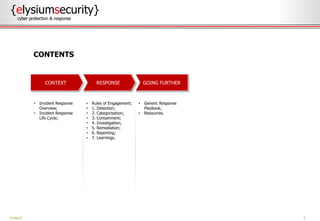 2
• Incident Response
Overview;
• Incident Response
Life Cycle;
• Rules of Engagement;
• 1. Detection;
• 2. Categorisation;
• 3. Containment;
• 4. Investigation;
• 5. Remediation;
• 6. Reporting;
• 7. Learnings.
• Generic Response
Playbook;
• Resources.
CONTENTS
PUBLIC
GOING FURTHERRESPONSECONTEXT
{elysiumsecurity}
cyber protection & response
 