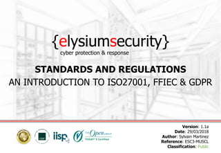 {elysiumsecurity}
STANDARDS AND REGULATIONS
AN INTRODUCTION TO ISO27001, FFIEC & GDPR
Version: 1.1a
Date: 29/03/2018
Author: Sylvain Martinez
Reference: ESC3-MUSCL
Classification: Public
cyber protection & response
 