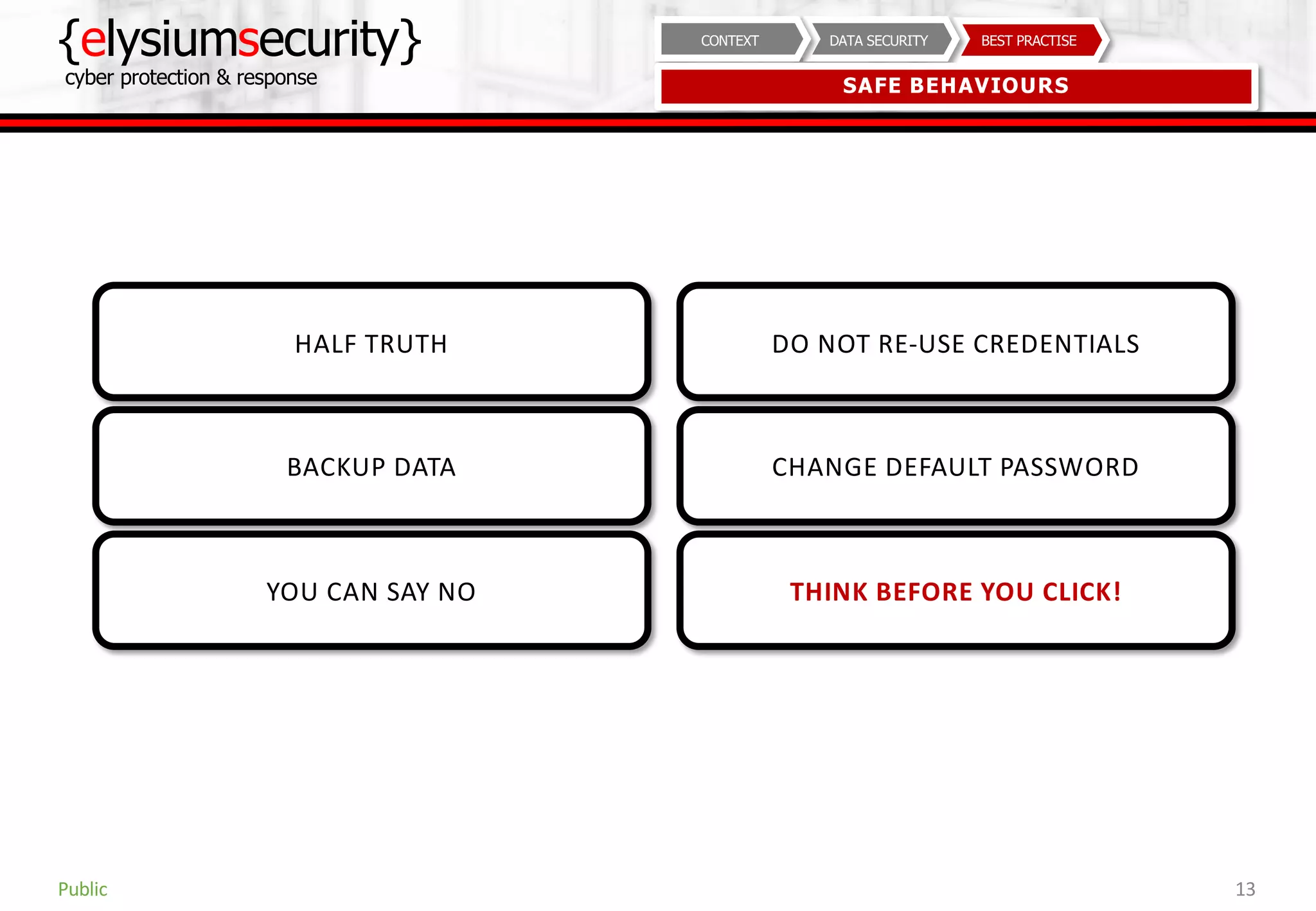 {elysiumsecurity}
cyber protection & response
13
BEST PRACTISEDATA SECURITYCONTEXT
SAFE BEHAVIOURS
Public
HALF TRUTH
BACKUP DATA
YOU CAN SAY NO
DO NOT RE-USE CREDENTIALS
CHANGE DEFAULT PASSWORD
THINK BEFORE YOU CLICK!
 
