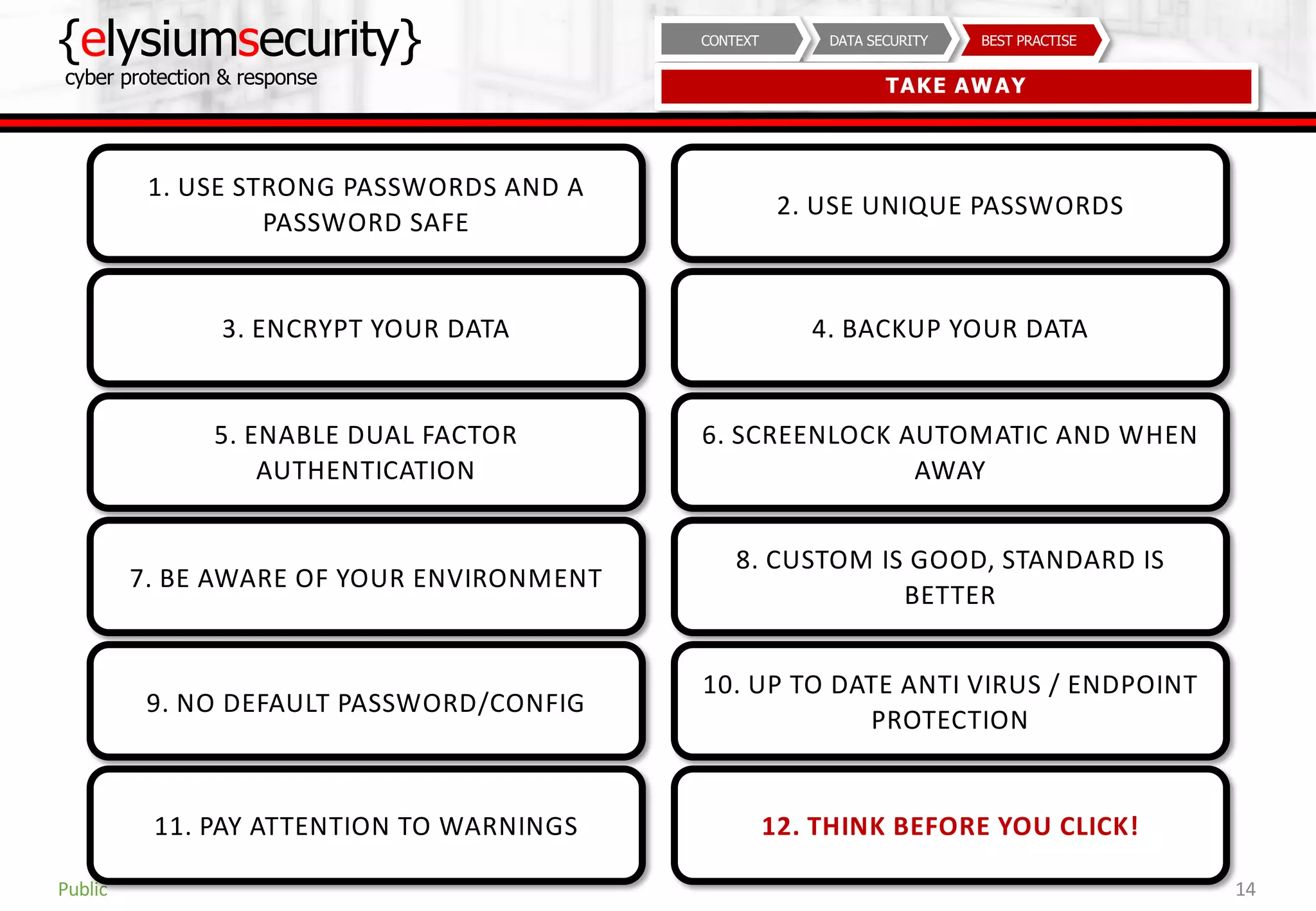 {elysiumsecurity}
cyber protection & response
14
BEST PRACTISEDATA SECURITYCONTEXT
TAKE AWAY
Public
1. USE STRONG PASSWORDS AND A
PASSWORD SAFE
3. ENCRYPT YOUR DATA
5. ENABLE DUAL FACTOR
AUTHENTICATION
2. USE UNIQUE PASSWORDS
4. BACKUP YOUR DATA
6. SCREENLOCK AUTOMATIC AND WHEN
AWAY
7. BE AWARE OF YOUR ENVIRONMENT
9. NO DEFAULT PASSWORD/CONFIG
11. PAY ATTENTION TO WARNINGS
8. CUSTOM IS GOOD, STANDARD IS
BETTER
10. UP TO DATE ANTI VIRUS / ENDPOINT
PROTECTION
12. THINK BEFORE YOU CLICK!
 