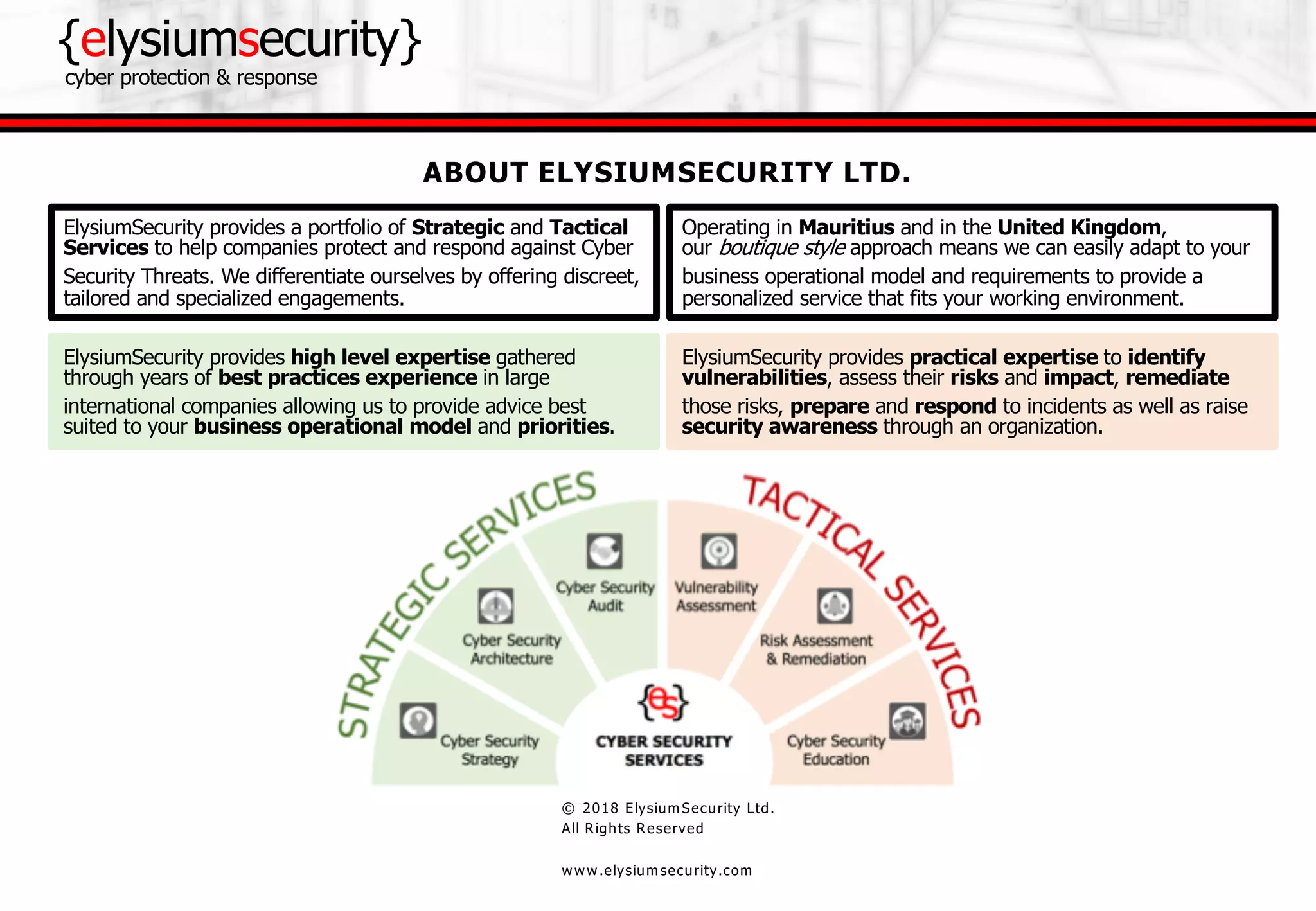 {elysiumsecurity}
cyber protection & response
© 2018 Elysium Security Ltd.
All Rights Reserved
www.elysium security.com
ElysiumSecurity provides practical expertise to identify
vulnerabilities, assess their risks and impact, remediate
those risks, prepare and respond to incidents as well as raise
security awareness through an organization.
ElysiumSecurity provides high level expertise gathered
through years of best practices experience in large
international companies allowing us to provide advice best
suited to your business operational model and priorities.
ABOUT ELYSIUMSECURITY LTD.
ElysiumSecurity provides a portfolio of Strategic and Tactical
Services to help companies protect and respond against Cyber
Security Threats. We differentiate ourselves by offering discreet,
tailored and specialized engagements.
Operating in Mauritius and in the United Kingdom,
our boutique style approach means we can easily adapt to your
business operational model and requirements to provide a
personalized service that fits your working environment.
 