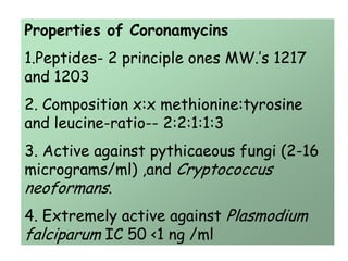 Properties of Coronamycins
1.Peptides- 2 principle ones MW.’s 1217
and 1203
2. Composition x:x methionine:tyrosine
and leucine-ratio-- 2:2:1:1:3
3. Active against pythicaeous fungi (2-16
micrograms/ml) ,and Cryptococcus
neoformans.
4. Extremely active against Plasmodium
falciparum IC 50 <1 ng /ml
 