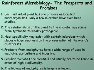 Rainforest Microbiology- The Prospects and
                  Promises
1. Each individual plant has one or more associated
   microorganisms. Only a few microbes have ever been
   studied.
2. The relationships of the plant to the microbe may range
   from symbiotic to weakly pathogenic.
3. Host specificity may exist with certain microbes which
   places a huge emphasis on the preservation of the world’s
   rainforests.
4. Products from endophytes have a wide range of uses in
   medicine, agriculture and industry.
5. Peculiar microbes are plentiful and usually are to be found in
   areas of high biodiversity.
6. The biology of endophytes is largely unknown.
 