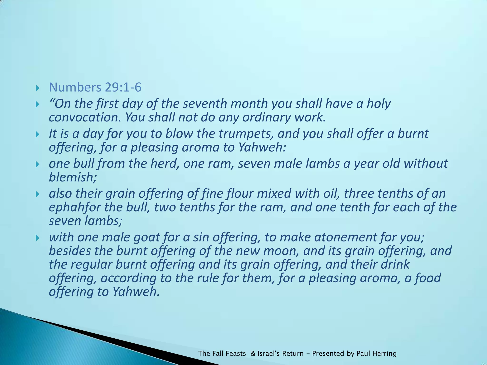    Numbers 29:1-6
   “On the first day of the seventh month you shall have a holy
    convocation. You shall not do any ordinary work.
   It is a day for you to blow the trumpets, and you shall offer a burnt
    offering, for a pleasing aroma to Yahweh:
   one bull from the herd, one ram, seven male lambs a year old without
    blemish;
   also their grain offering of fine flour mixed with oil, three tenths of an
    ephahfor the bull, two tenths for the ram, and one tenth for each of the
    seven lambs;
   with one male goat for a sin offering, to make atonement for you;
    besides the burnt offering of the new moon, and its grain offering, and
    the regular burnt offering and its grain offering, and their drink
    offering, according to the rule for them, for a pleasing aroma, a food
    offering to Yahweh.



                               The Fall Feasts & Israel's Return - Presented by Paul Herring
 