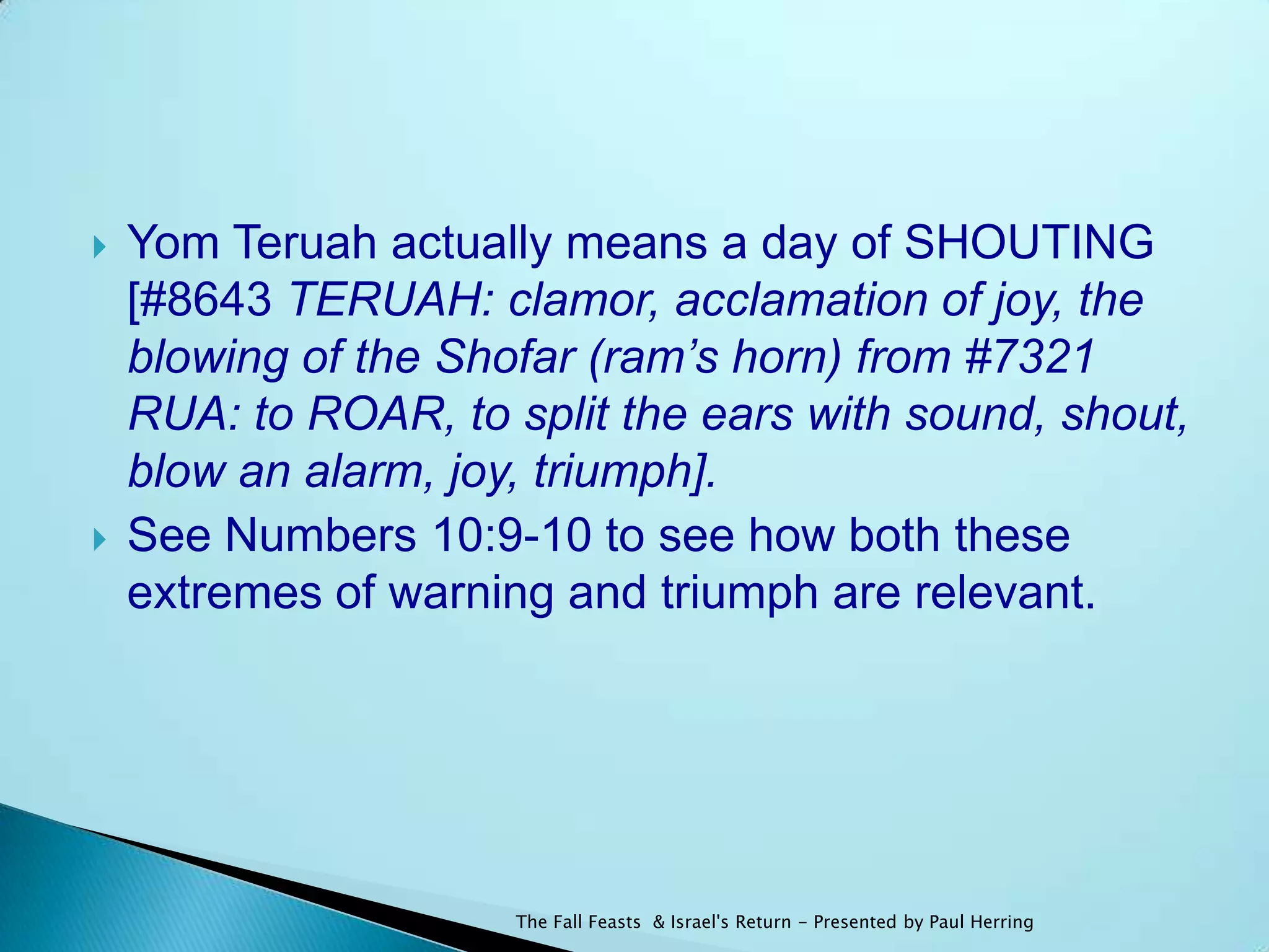    Yom Teruah actually means a day of SHOUTING
    [#8643 TERUAH: clamor, acclamation of joy, the
    blowing of the Shofar (ram’s horn) from #7321
    RUA: to ROAR, to split the ears with sound, shout,
    blow an alarm, joy, triumph].
   See Numbers 10:9-10 to see how both these
    extremes of warning and triumph are relevant.




                      The Fall Feasts & Israel's Return - Presented by Paul Herring
 