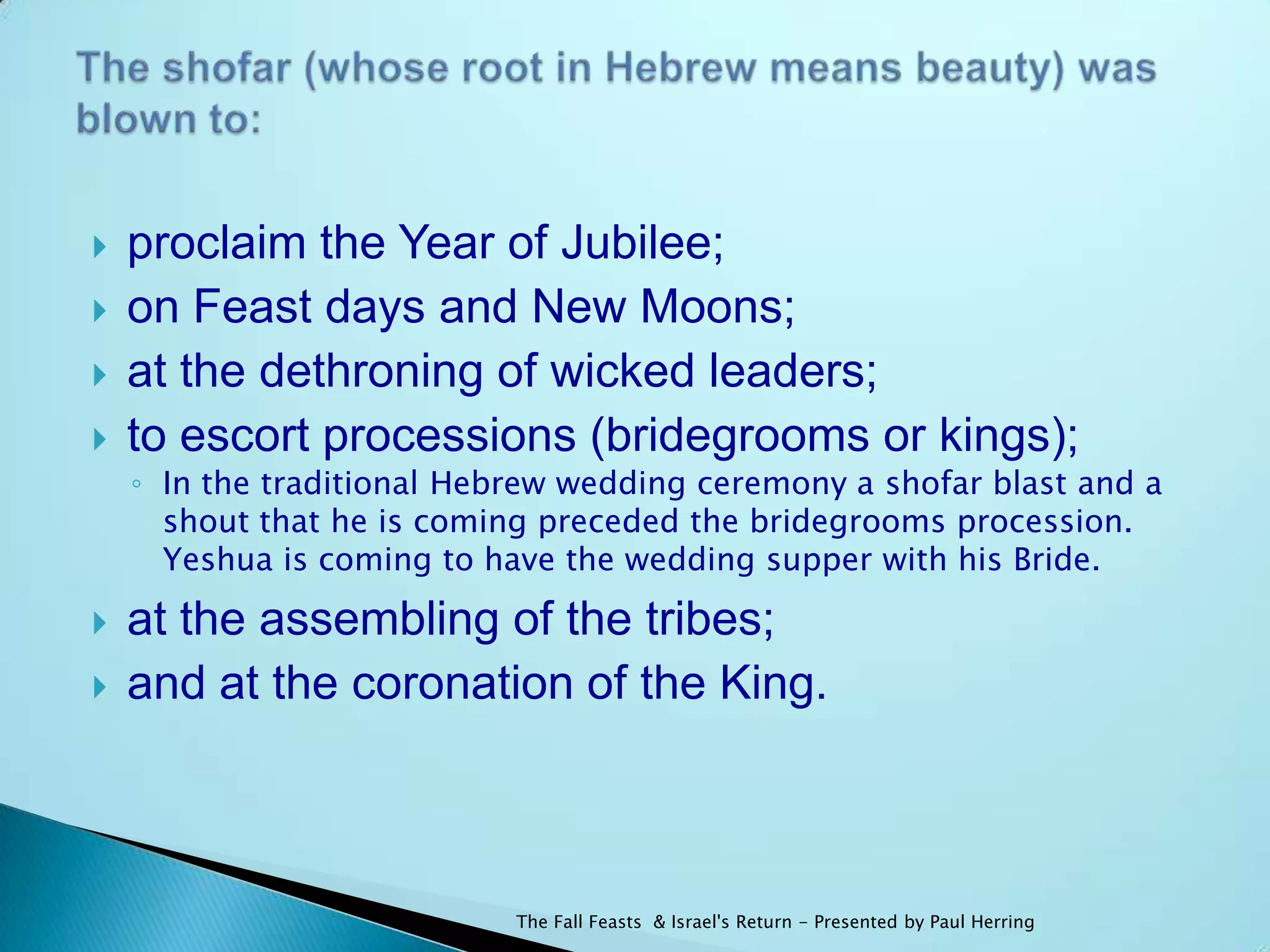    proclaim the Year of Jubilee;
   on Feast days and New Moons;
   at the dethroning of wicked leaders;
   to escort processions (bridegrooms or kings);
    ◦ In the traditional Hebrew wedding ceremony a shofar blast and a
      shout that he is coming preceded the bridegrooms procession.
      Yeshua is coming to have the wedding supper with his Bride.

   at the assembling of the tribes;
   and at the coronation of the King.



                            The Fall Feasts & Israel's Return - Presented by Paul Herring
 