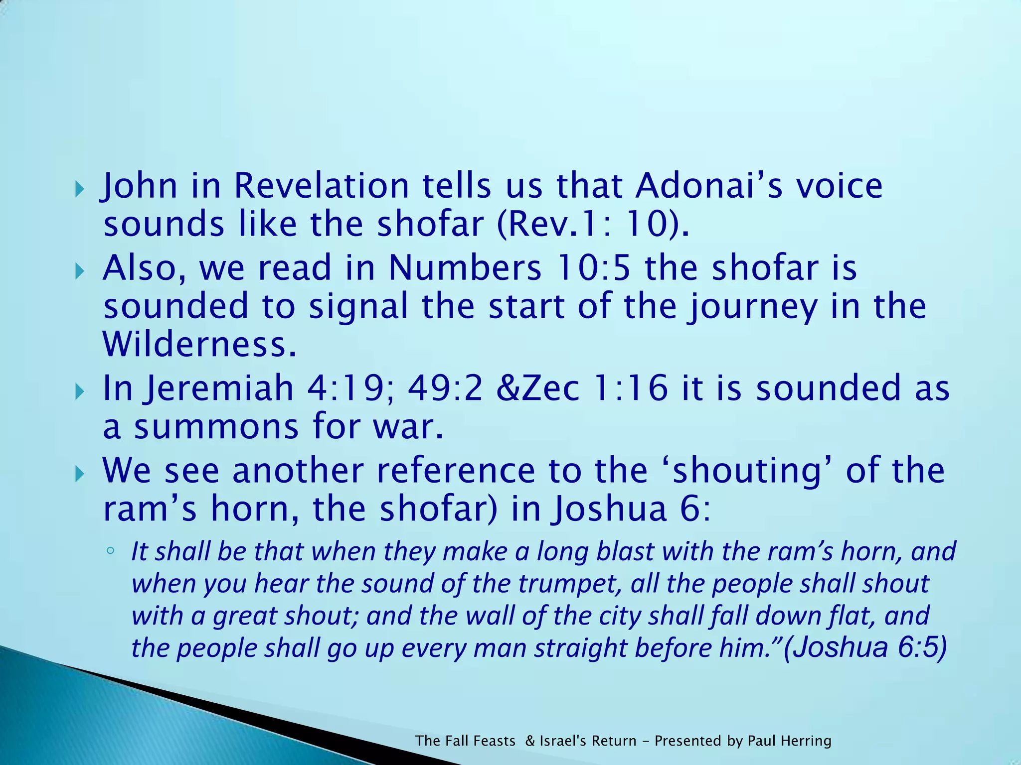    John in Revelation tells us that Adonai‟s voice
    sounds like the shofar (Rev.1: 10).
   Also, we read in Numbers 10:5 the shofar is
    sounded to signal the start of the journey in the
    Wilderness.
   In Jeremiah 4:19; 49:2 &Zec 1:16 it is sounded as
    a summons for war.
   We see another reference to the „shouting‟ of the
    ram‟s horn, the shofar) in Joshua 6:
    ◦ It shall be that when they make a long blast with the ram’s horn, and
      when you hear the sound of the trumpet, all the people shall shout
      with a great shout; and the wall of the city shall fall down flat, and
      the people shall go up every man straight before him.”(Joshua 6:5)

                              The Fall Feasts & Israel's Return - Presented by Paul Herring
 
