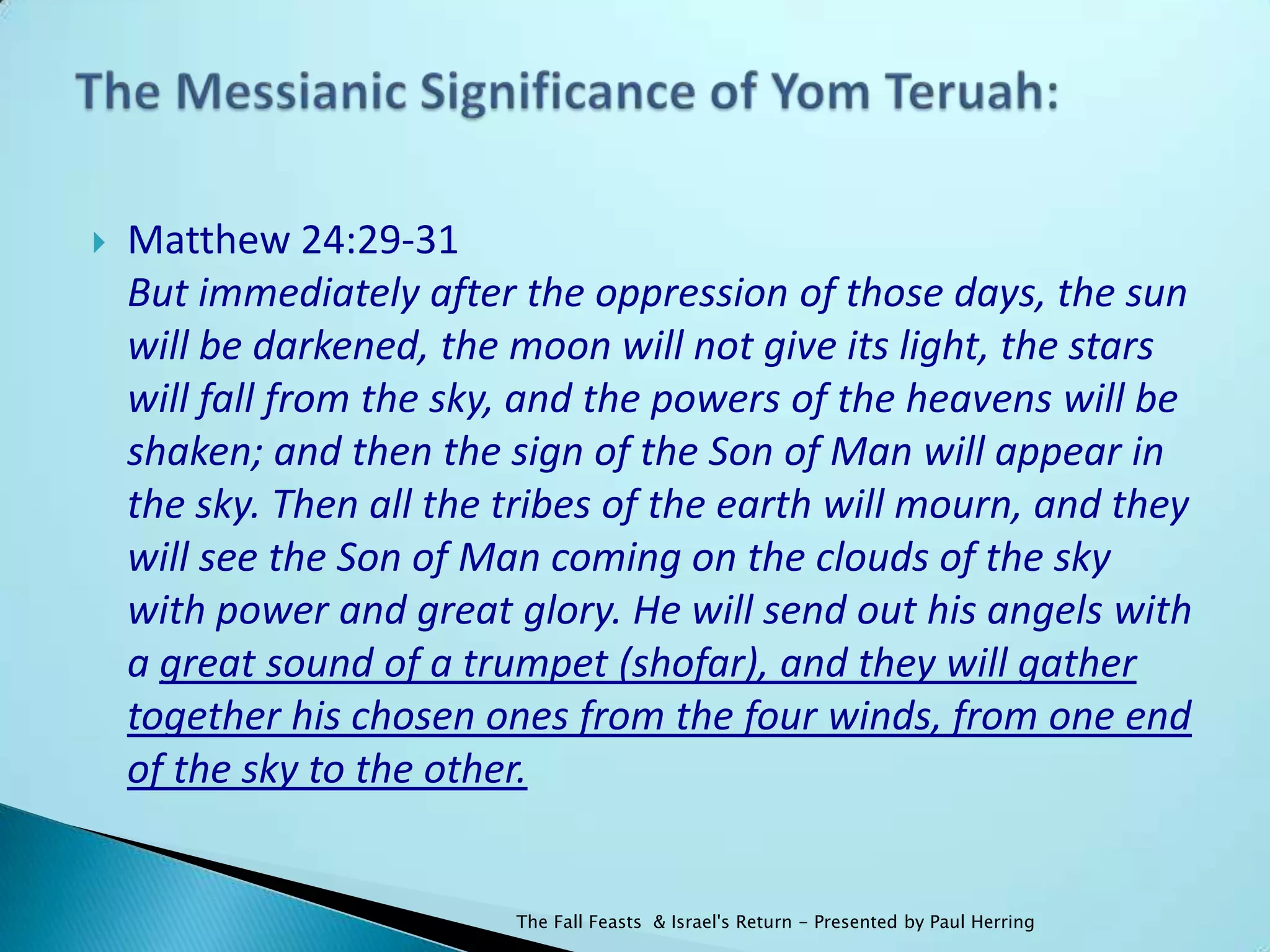    Matthew 24:29-31
    But immediately after the oppression of those days, the sun
    will be darkened, the moon will not give its light, the stars
    will fall from the sky, and the powers of the heavens will be
    shaken; and then the sign of the Son of Man will appear in
    the sky. Then all the tribes of the earth will mourn, and they
    will see the Son of Man coming on the clouds of the sky
    with power and great glory. He will send out his angels with
    a great sound of a trumpet (shofar), and they will gather
    together his chosen ones from the four winds, from one end
    of the sky to the other.


                          The Fall Feasts & Israel's Return - Presented by Paul Herring
 