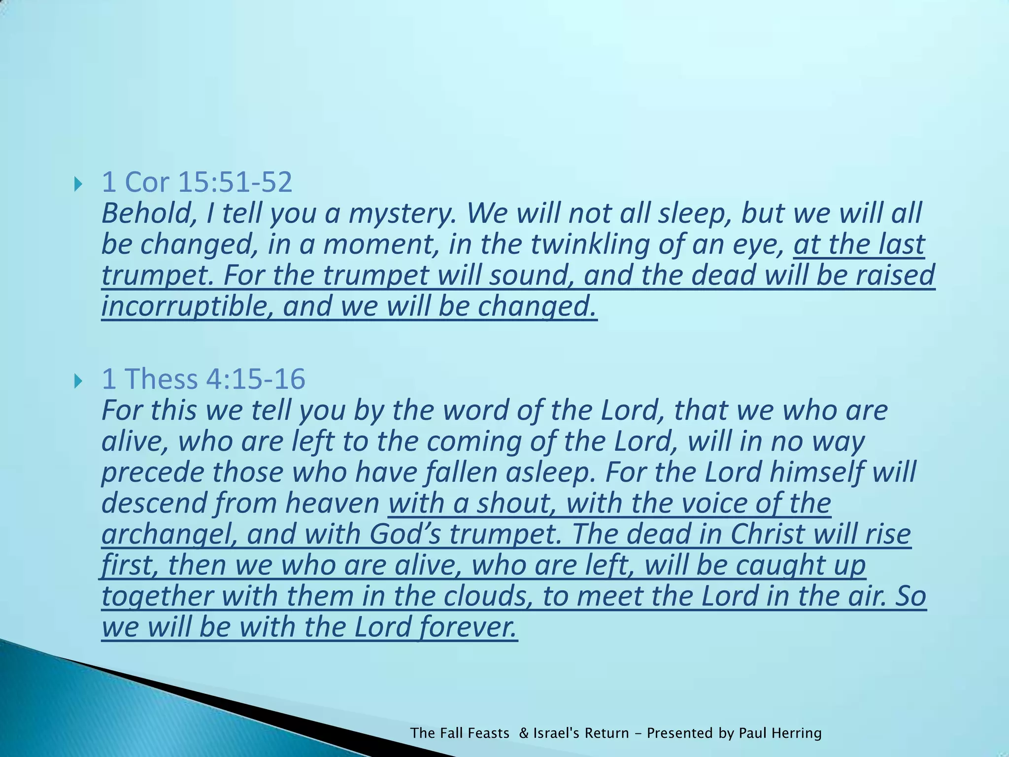    1 Cor 15:51-52
    Behold, I tell you a mystery. We will not all sleep, but we will all
    be changed, in a moment, in the twinkling of an eye, at the last
    trumpet. For the trumpet will sound, and the dead will be raised
    incorruptible, and we will be changed.

   1 Thess 4:15-16
    For this we tell you by the word of the Lord, that we who are
    alive, who are left to the coming of the Lord, will in no way
    precede those who have fallen asleep. For the Lord himself will
    descend from heaven with a shout, with the voice of the
    archangel, and with God’s trumpet. The dead in Christ will rise
    first, then we who are alive, who are left, will be caught up
    together with them in the clouds, to meet the Lord in the air. So
    we will be with the Lord forever.


                             The Fall Feasts & Israel's Return - Presented by Paul Herring
 
