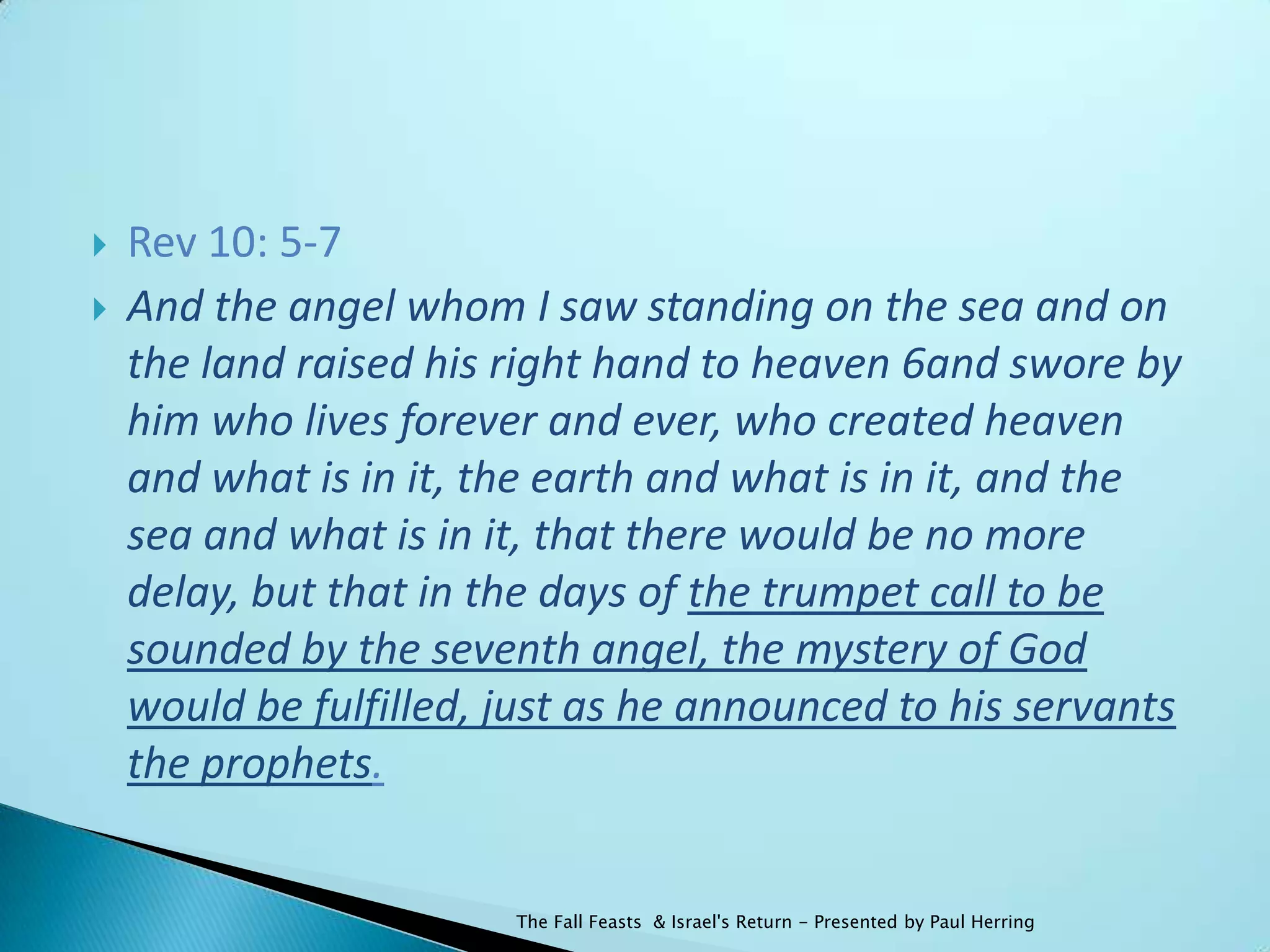    Rev 10: 5-7
   And the angel whom I saw standing on the sea and on
    the land raised his right hand to heaven 6and swore by
    him who lives forever and ever, who created heaven
    and what is in it, the earth and what is in it, and the
    sea and what is in it, that there would be no more
    delay, but that in the days of the trumpet call to be
    sounded by the seventh angel, the mystery of God
    would be fulfilled, just as he announced to his servants
    the prophets.


                        The Fall Feasts & Israel's Return - Presented by Paul Herring
 