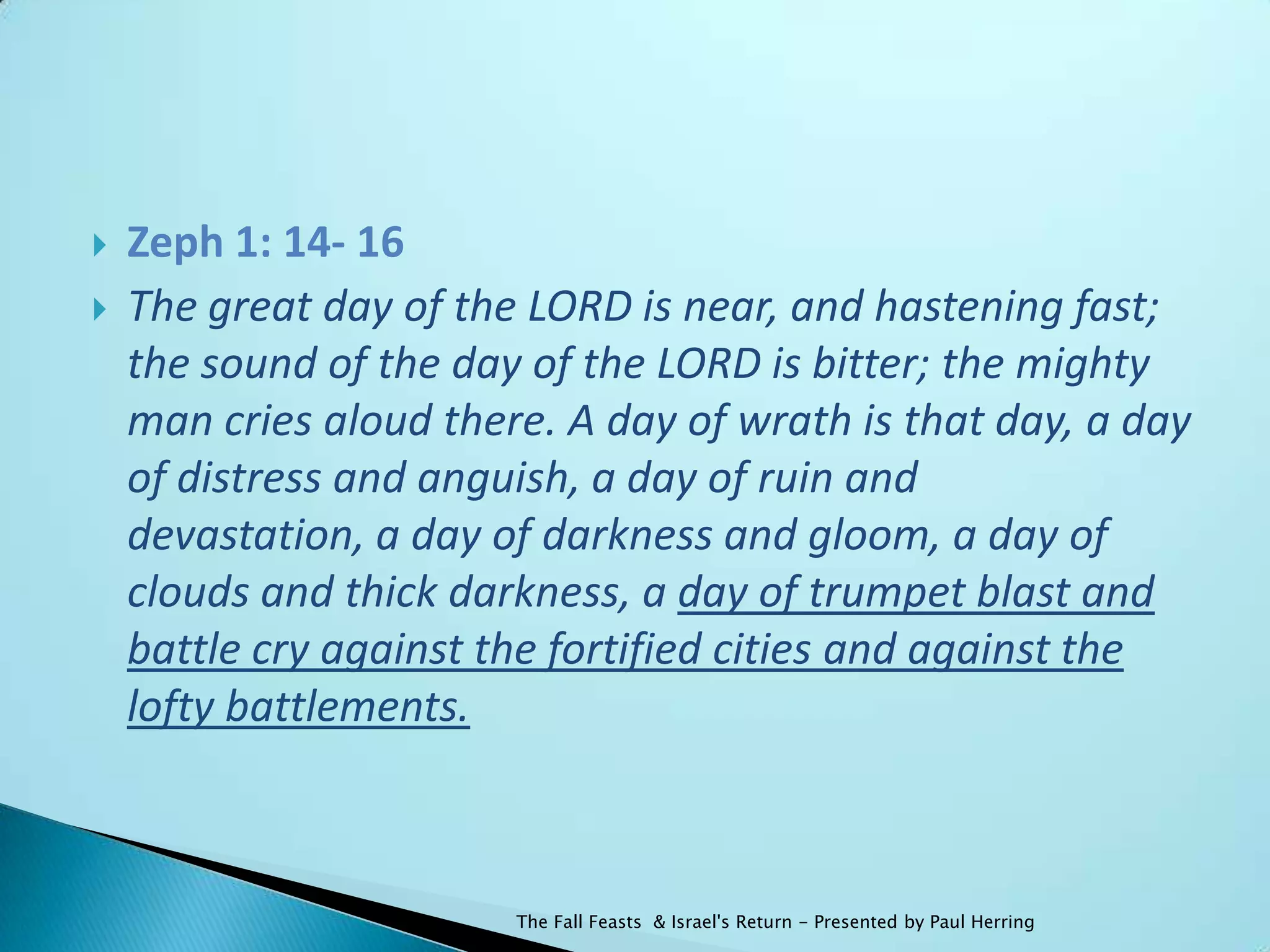    Zeph 1: 14- 16
   The great day of the LORD is near, and hastening fast;
    the sound of the day of the LORD is bitter; the mighty
    man cries aloud there. A day of wrath is that day, a day
    of distress and anguish, a day of ruin and
    devastation, a day of darkness and gloom, a day of
    clouds and thick darkness, a day of trumpet blast and
    battle cry against the fortified cities and against the
    lofty battlements.



                        The Fall Feasts & Israel's Return - Presented by Paul Herring
 