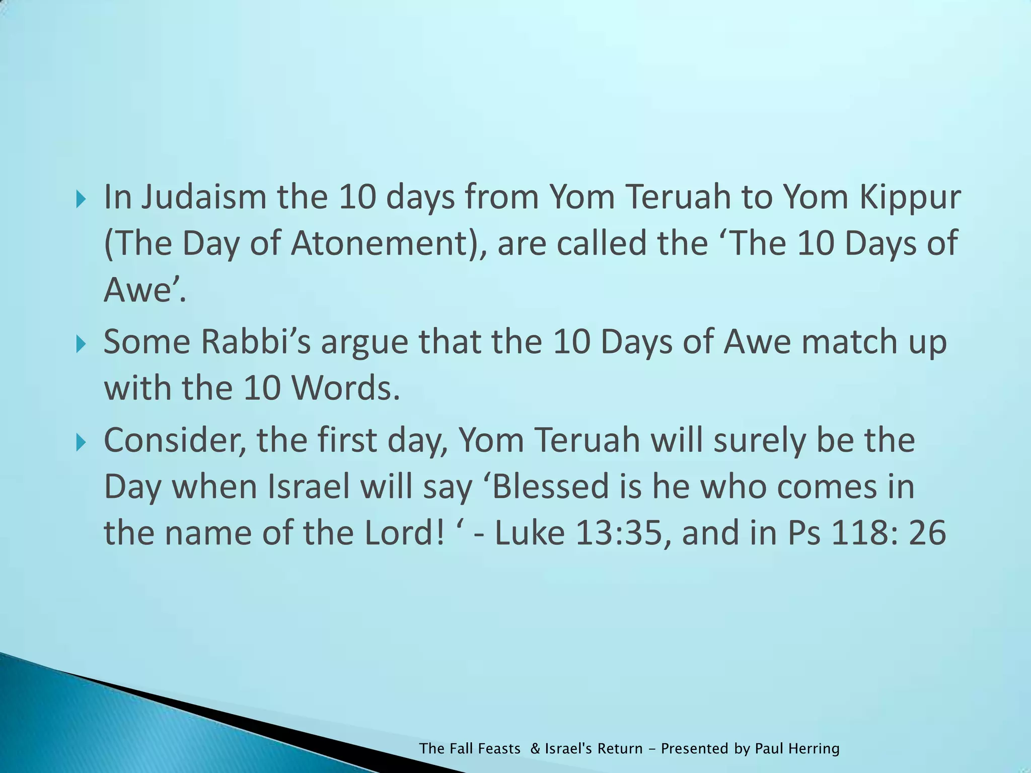    In Judaism the 10 days from Yom Teruah to Yom Kippur
    (The Day of Atonement), are called the ‘The 10 Days of
    Awe’.
   Some Rabbi’s argue that the 10 Days of Awe match up
    with the 10 Words.
   Consider, the first day, Yom Teruah will surely be the
    Day when Israel will say ‘Blessed is he who comes in
    the name of the Lord! ‘ - Luke 13:35, and in Ps 118: 26




                        The Fall Feasts & Israel's Return - Presented by Paul Herring
 
