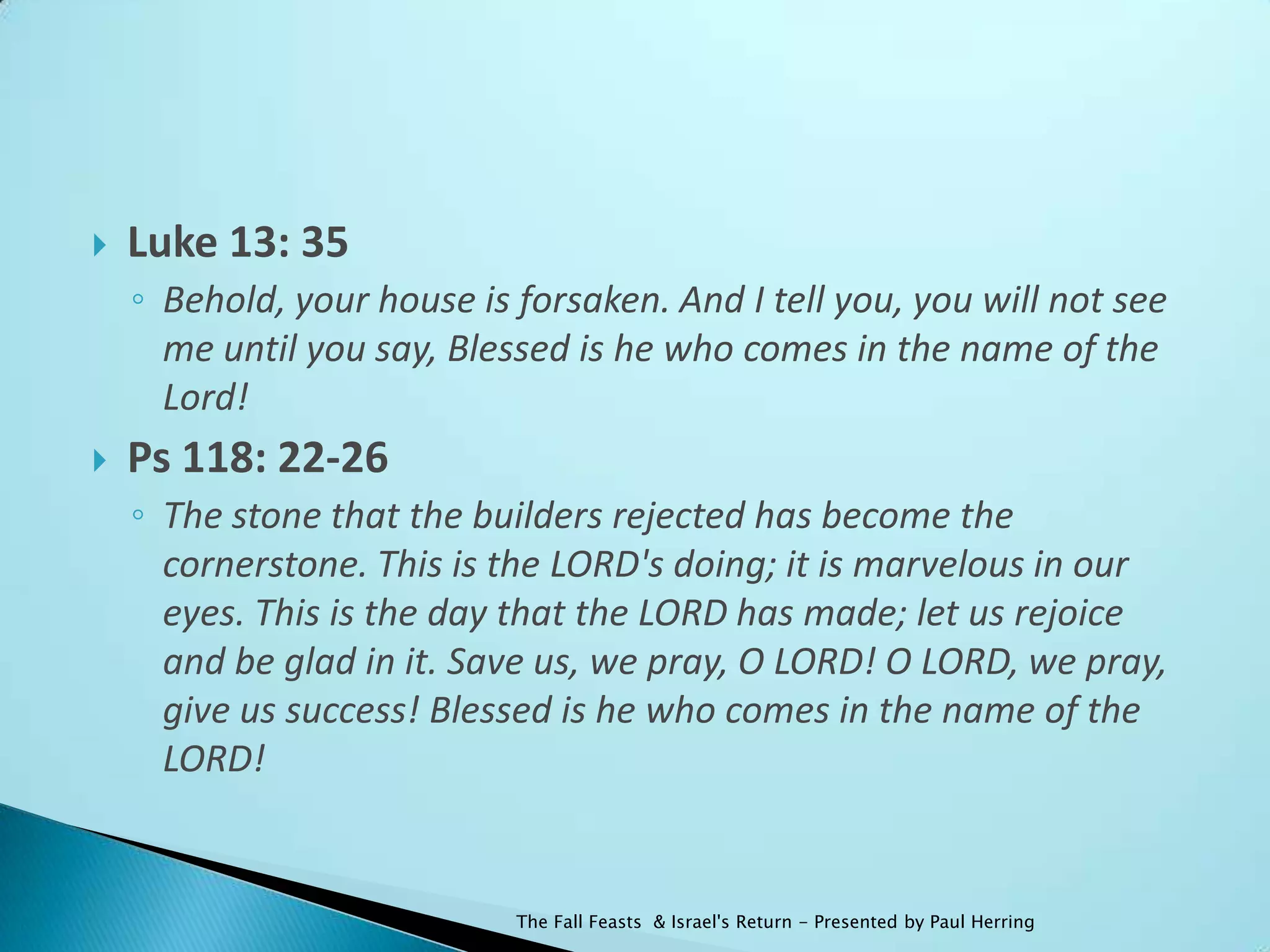    Luke 13: 35
    ◦ Behold, your house is forsaken. And I tell you, you will not see
      me until you say, Blessed is he who comes in the name of the
      Lord!
   Ps 118: 22-26
    ◦ The stone that the builders rejected has become the
      cornerstone. This is the LORD's doing; it is marvelous in our
      eyes. This is the day that the LORD has made; let us rejoice
      and be glad in it. Save us, we pray, O LORD! O LORD, we pray,
      give us success! Blessed is he who comes in the name of the
      LORD!


                            The Fall Feasts & Israel's Return - Presented by Paul Herring
 