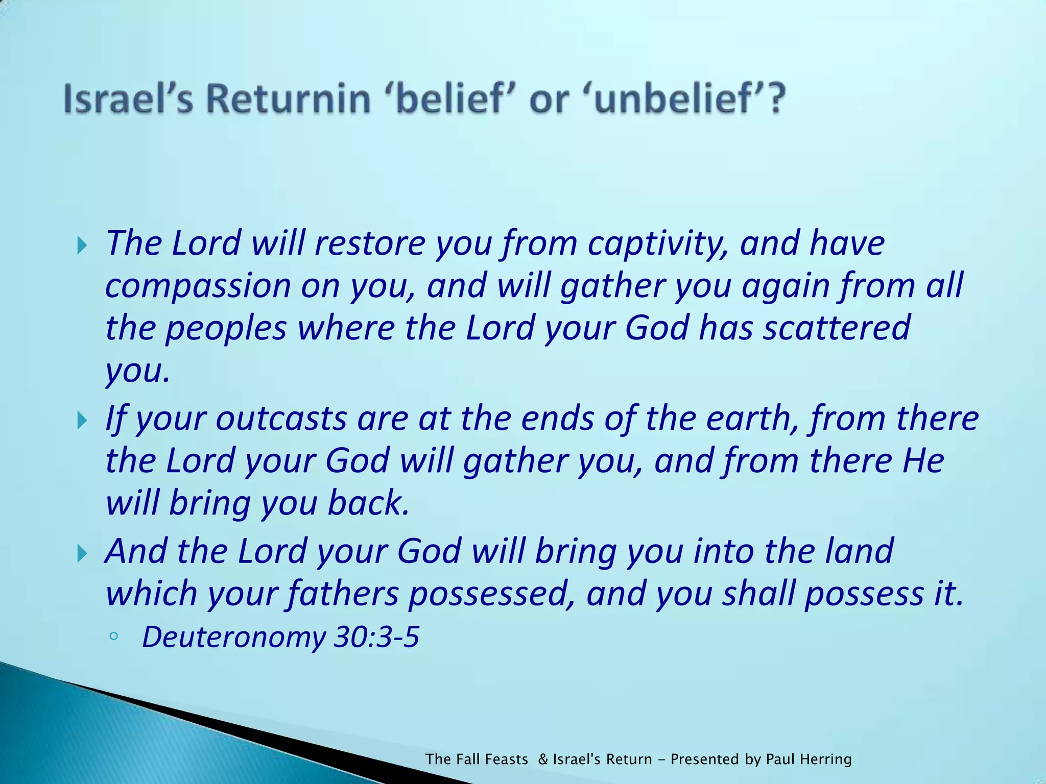    The Lord will restore you from captivity, and have
    compassion on you, and will gather you again from all
    the peoples where the Lord your God has scattered
    you.
   If your outcasts are at the ends of the earth, from there
    the Lord your God will gather you, and from there He
    will bring you back.
   And the Lord your God will bring you into the land
    which your fathers possessed, and you shall possess it.
    ◦ Deuteronomy 30:3-5


                           The Fall Feasts & Israel's Return - Presented by Paul Herring
 