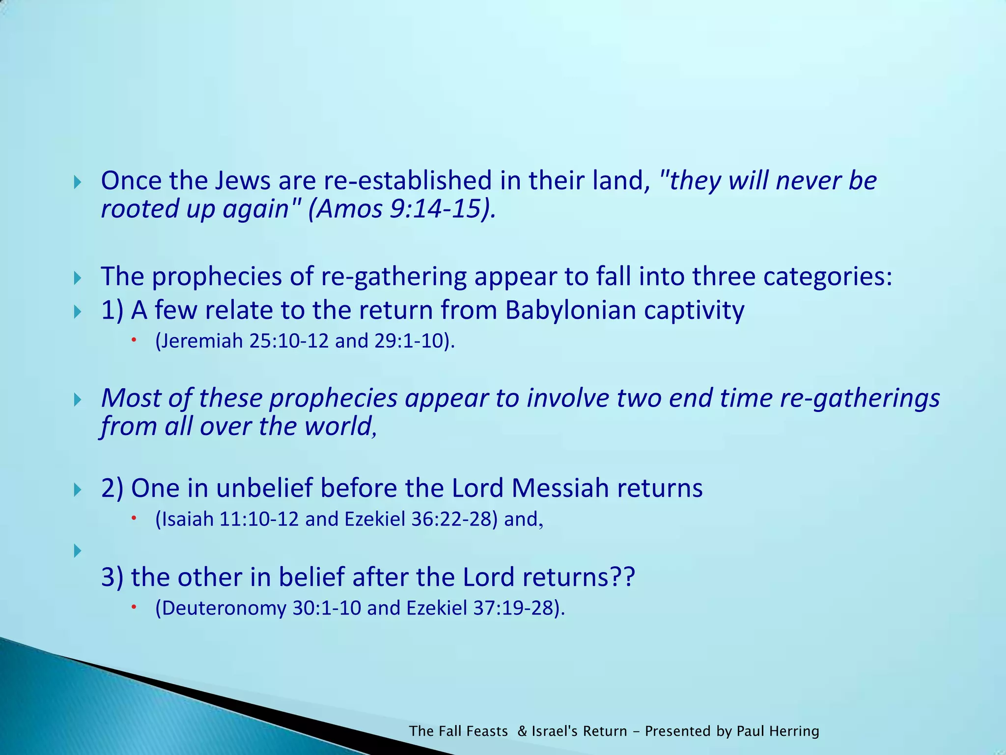    Once the Jews are re-established in their land, "they will never be
    rooted up again" (Amos 9:14-15).

   The prophecies of re-gathering appear to fall into three categories:
   1) A few relate to the return from Babylonian captivity
       (Jeremiah 25:10-12 and 29:1-10).

   Most of these prophecies appear to involve two end time re-gatherings
    from all over the world,

   2) One in unbelief before the Lord Messiah returns
       (Isaiah 11:10-12 and Ezekiel 36:22-28) and,

    3) the other in belief after the Lord returns??
       (Deuteronomy 30:1-10 and Ezekiel 37:19-28).




                                    The Fall Feasts & Israel's Return - Presented by Paul Herring
 