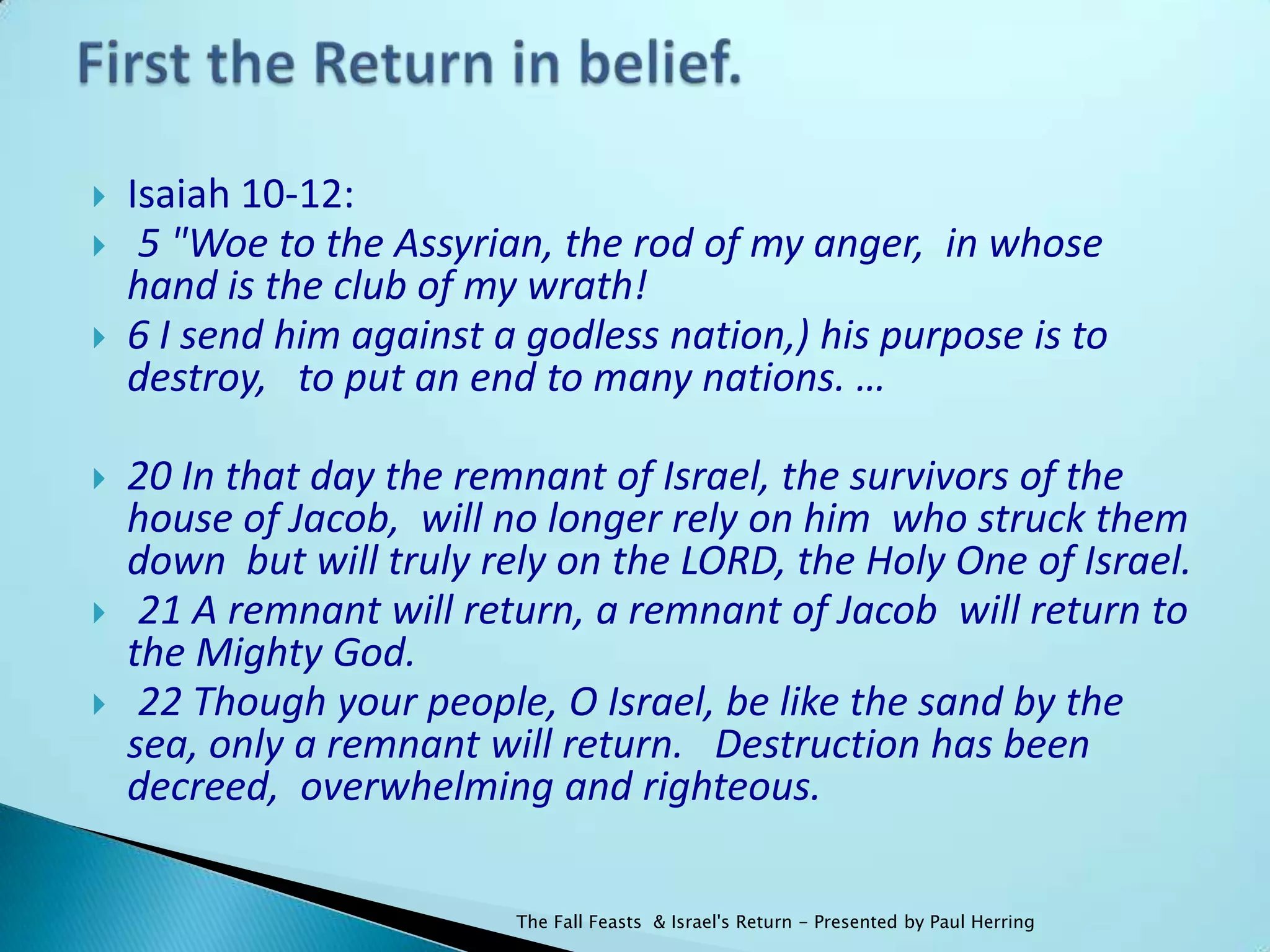    Isaiah 10-12:
    5 "Woe to the Assyrian, the rod of my anger, in whose
    hand is the club of my wrath!
   6 I send him against a godless nation,) his purpose is to
    destroy, to put an end to many nations. …

   20 In that day the remnant of Israel, the survivors of the
    house of Jacob, will no longer rely on him who struck them
    down but will truly rely on the LORD, the Holy One of Israel.
    21 A remnant will return, a remnant of Jacob will return to
    the Mighty God.
    22 Though your people, O Israel, be like the sand by the
    sea, only a remnant will return. Destruction has been
    decreed, overwhelming and righteous.

                          The Fall Feasts & Israel's Return - Presented by Paul Herring
 