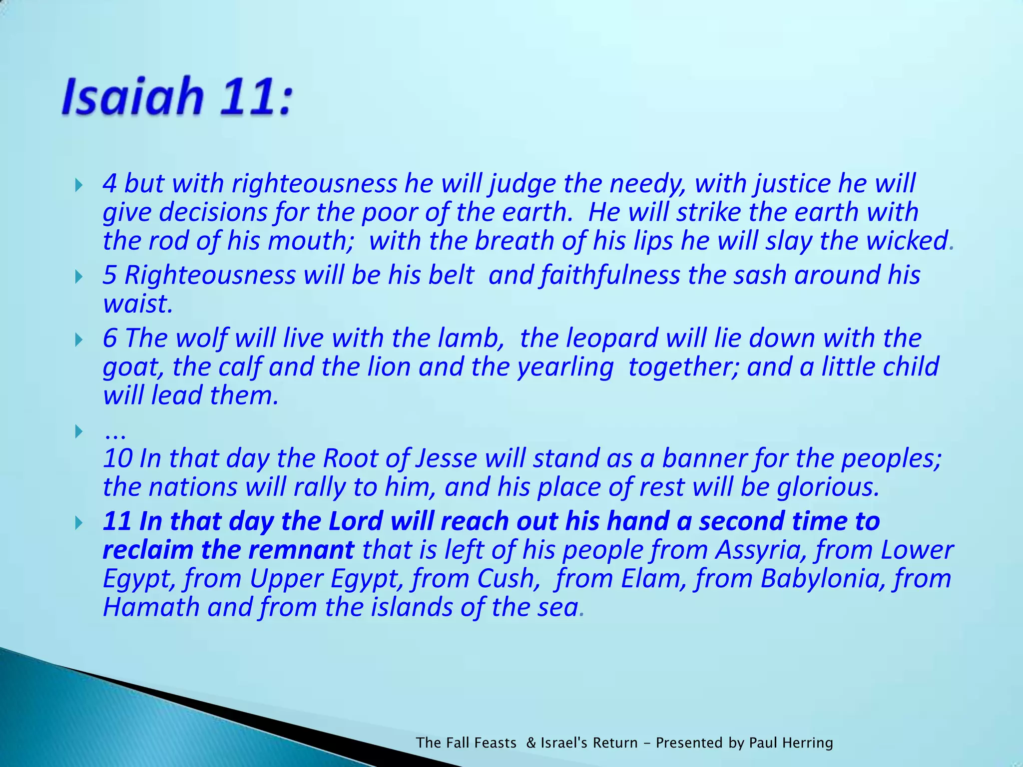    4 but with righteousness he will judge the needy, with justice he will
    give decisions for the poor of the earth. He will strike the earth with
    the rod of his mouth; with the breath of his lips he will slay the wicked.
   5 Righteousness will be his belt and faithfulness the sash around his
    waist.
   6 The wolf will live with the lamb, the leopard will lie down with the
    goat, the calf and the lion and the yearling together; and a little child
    will lead them.
   …
    10 In that day the Root of Jesse will stand as a banner for the peoples;
    the nations will rally to him, and his place of rest will be glorious.
   11 In that day the Lord will reach out his hand a second time to
    reclaim the remnant that is left of his people from Assyria, from Lower
    Egypt, from Upper Egypt, from Cush, from Elam, from Babylonia, from
    Hamath and from the islands of the sea.



                               The Fall Feasts & Israel's Return - Presented by Paul Herring
 