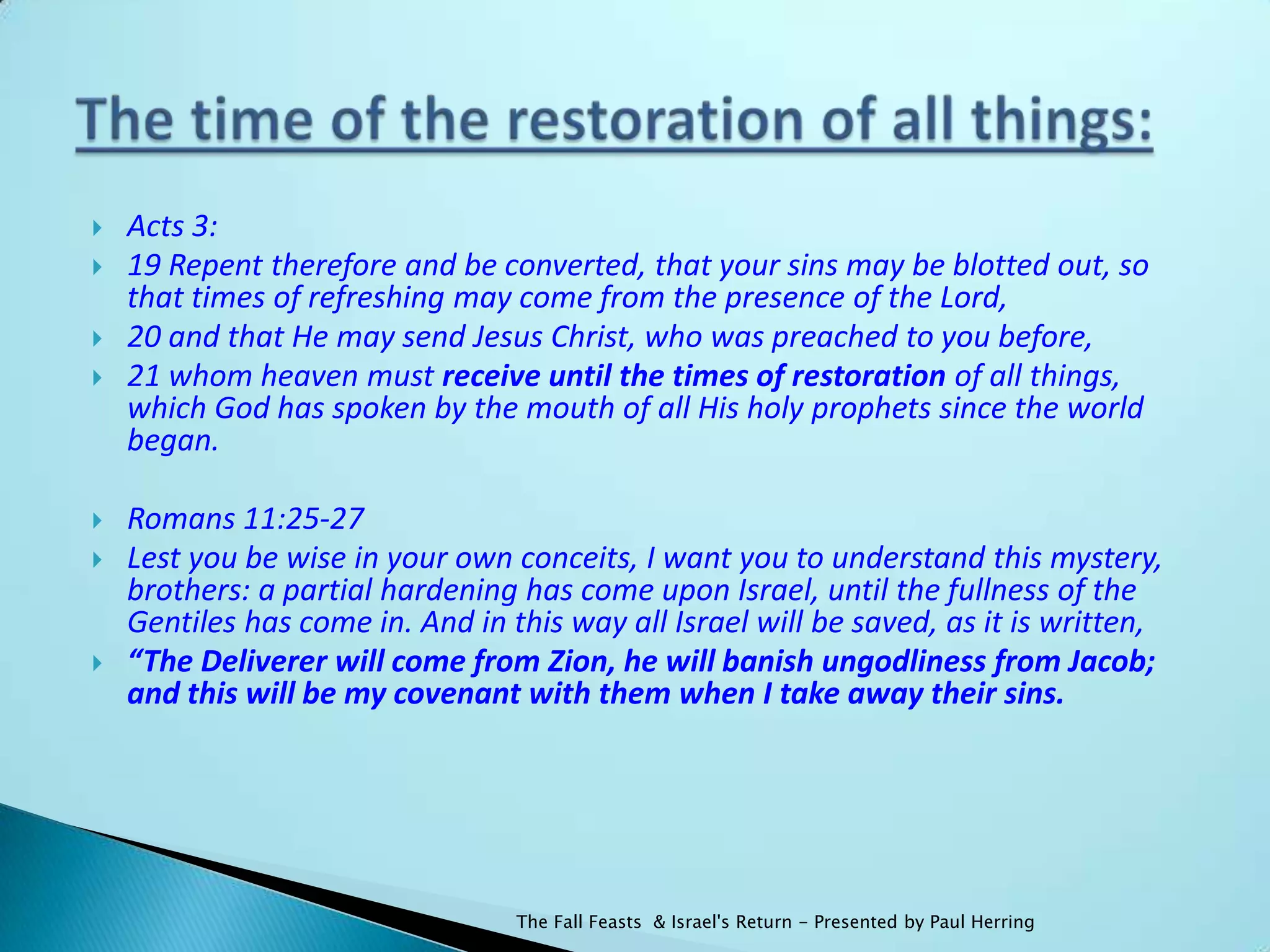    Acts 3:
   19 Repent therefore and be converted, that your sins may be blotted out, so
    that times of refreshing may come from the presence of the Lord,
   20 and that He may send Jesus Christ, who was preached to you before,
   21 whom heaven must receive until the times of restoration of all things,
    which God has spoken by the mouth of all His holy prophets since the world
    began.

   Romans 11:25-27
   Lest you be wise in your own conceits, I want you to understand this mystery,
    brothers: a partial hardening has come upon Israel, until the fullness of the
    Gentiles has come in. And in this way all Israel will be saved, as it is written,
   “The Deliverer will come from Zion, he will banish ungodliness from Jacob;
    and this will be my covenant with them when I take away their sins.




                                  The Fall Feasts & Israel's Return - Presented by Paul Herring
 