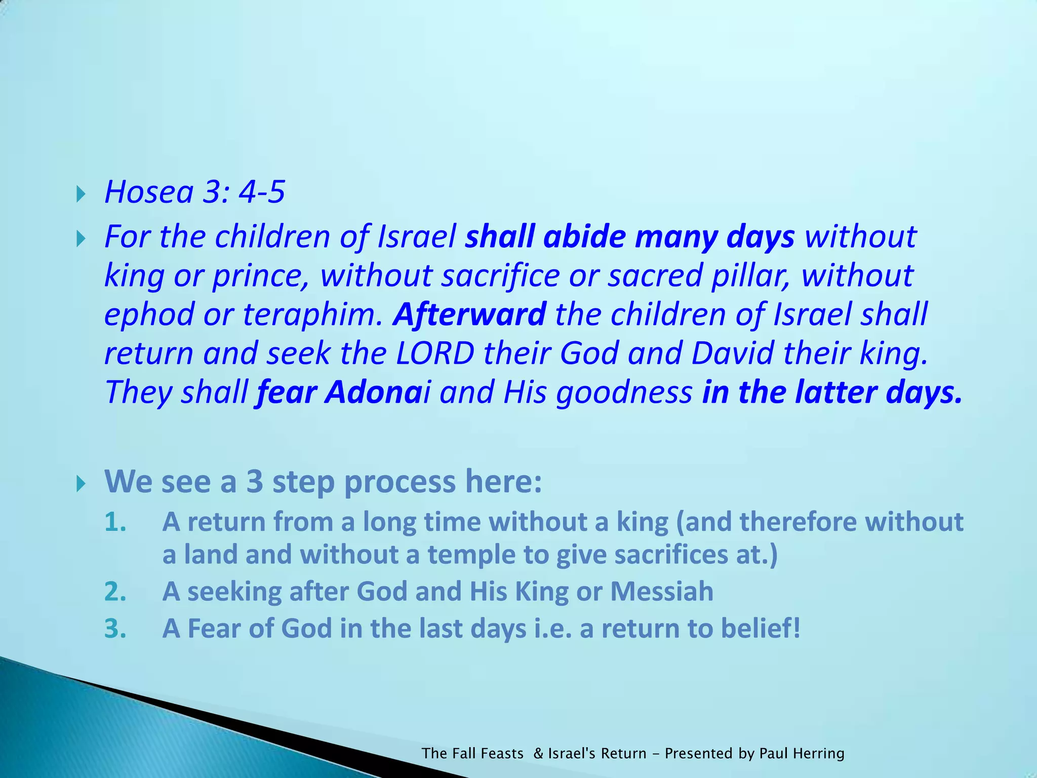    Hosea 3: 4-5
   For the children of Israel shall abide many days without
    king or prince, without sacrifice or sacred pillar, without
    ephod or teraphim. Afterward the children of Israel shall
    return and seek the LORD their God and David their king.
    They shall fear Adonai and His goodness in the latter days.

   We see a 3 step process here:
    1.   A return from a long time without a king (and therefore without
         a land and without a temple to give sacrifices at.)
    2.   A seeking after God and His King or Messiah
    3.   A Fear of God in the last days i.e. a return to belief!


                             The Fall Feasts & Israel's Return - Presented by Paul Herring
 