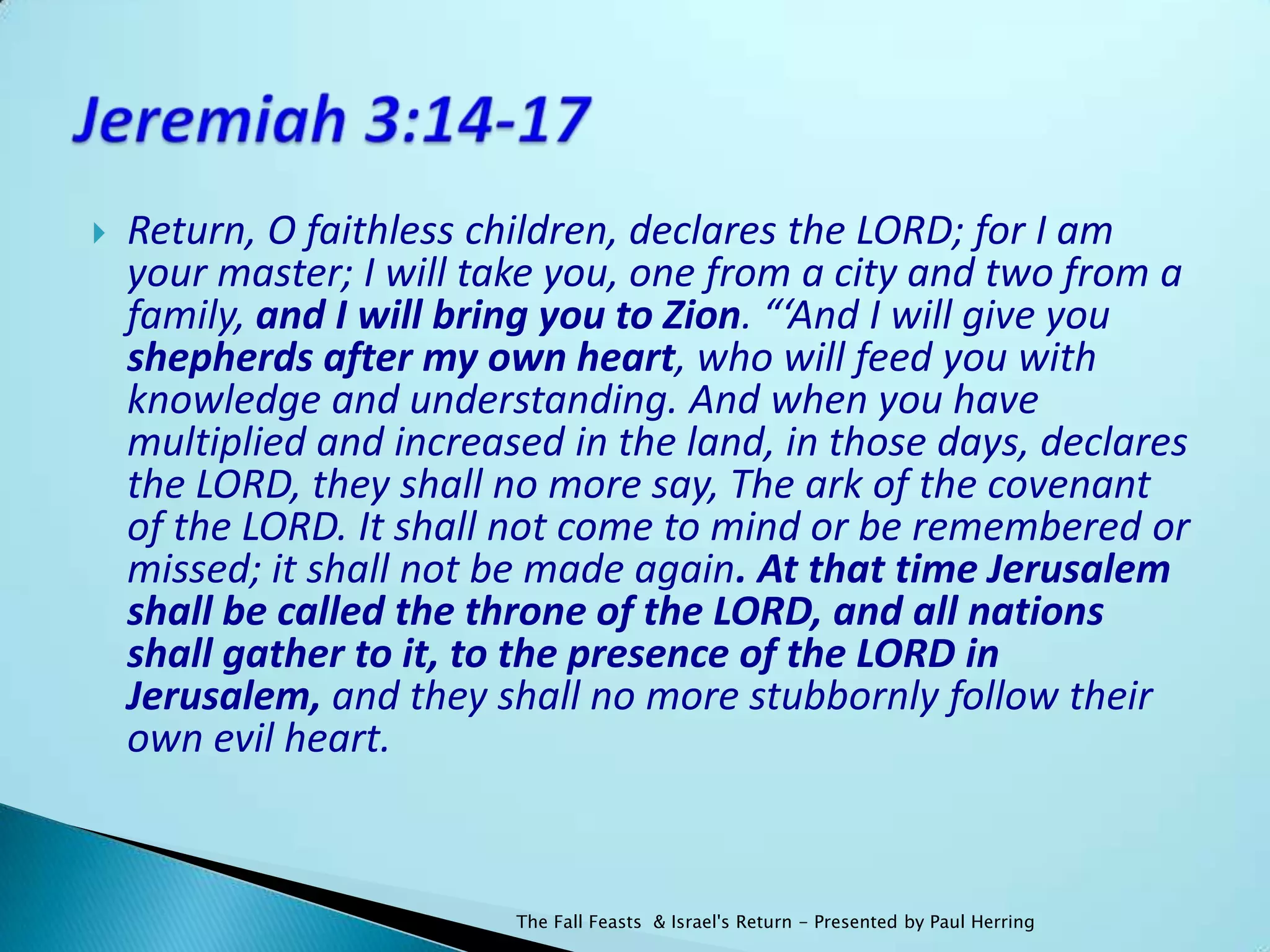    Return, O faithless children, declares the LORD; for I am
    your master; I will take you, one from a city and two from a
    family, and I will bring you to Zion. “‘And I will give you
    shepherds after my own heart, who will feed you with
    knowledge and understanding. And when you have
    multiplied and increased in the land, in those days, declares
    the LORD, they shall no more say, The ark of the covenant
    of the LORD. It shall not come to mind or be remembered or
    missed; it shall not be made again. At that time Jerusalem
    shall be called the throne of the LORD, and all nations
    shall gather to it, to the presence of the LORD in
    Jerusalem, and they shall no more stubbornly follow their
    own evil heart.



                          The Fall Feasts & Israel's Return - Presented by Paul Herring
 