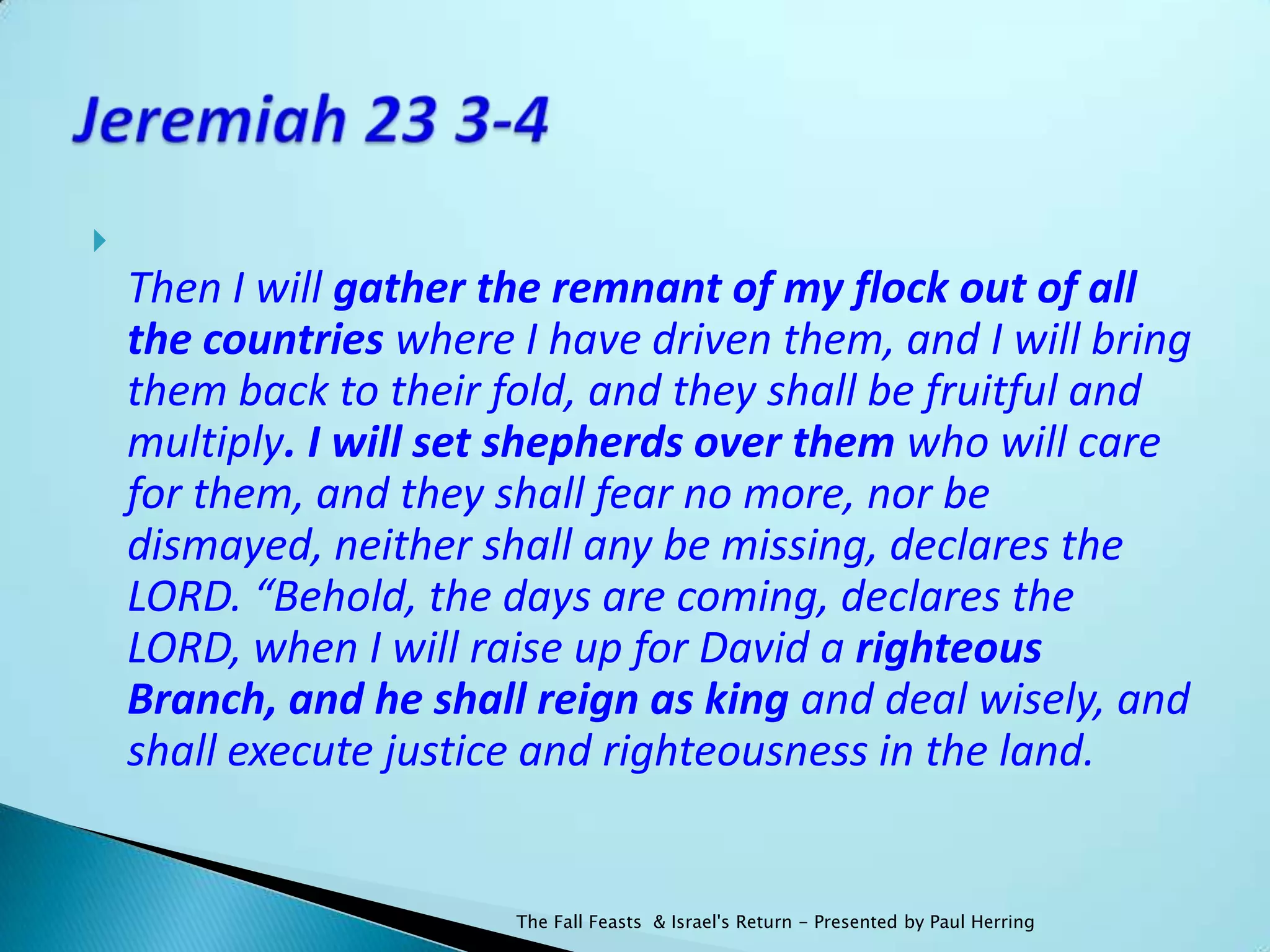 
    Then I will gather the remnant of my flock out of all
    the countries where I have driven them, and I will bring
    them back to their fold, and they shall be fruitful and
    multiply. I will set shepherds over them who will care
    for them, and they shall fear no more, nor be
    dismayed, neither shall any be missing, declares the
    LORD. “Behold, the days are coming, declares the
    LORD, when I will raise up for David a righteous
    Branch, and he shall reign as king and deal wisely, and
    shall execute justice and righteousness in the land.


                        The Fall Feasts & Israel's Return - Presented by Paul Herring
 
