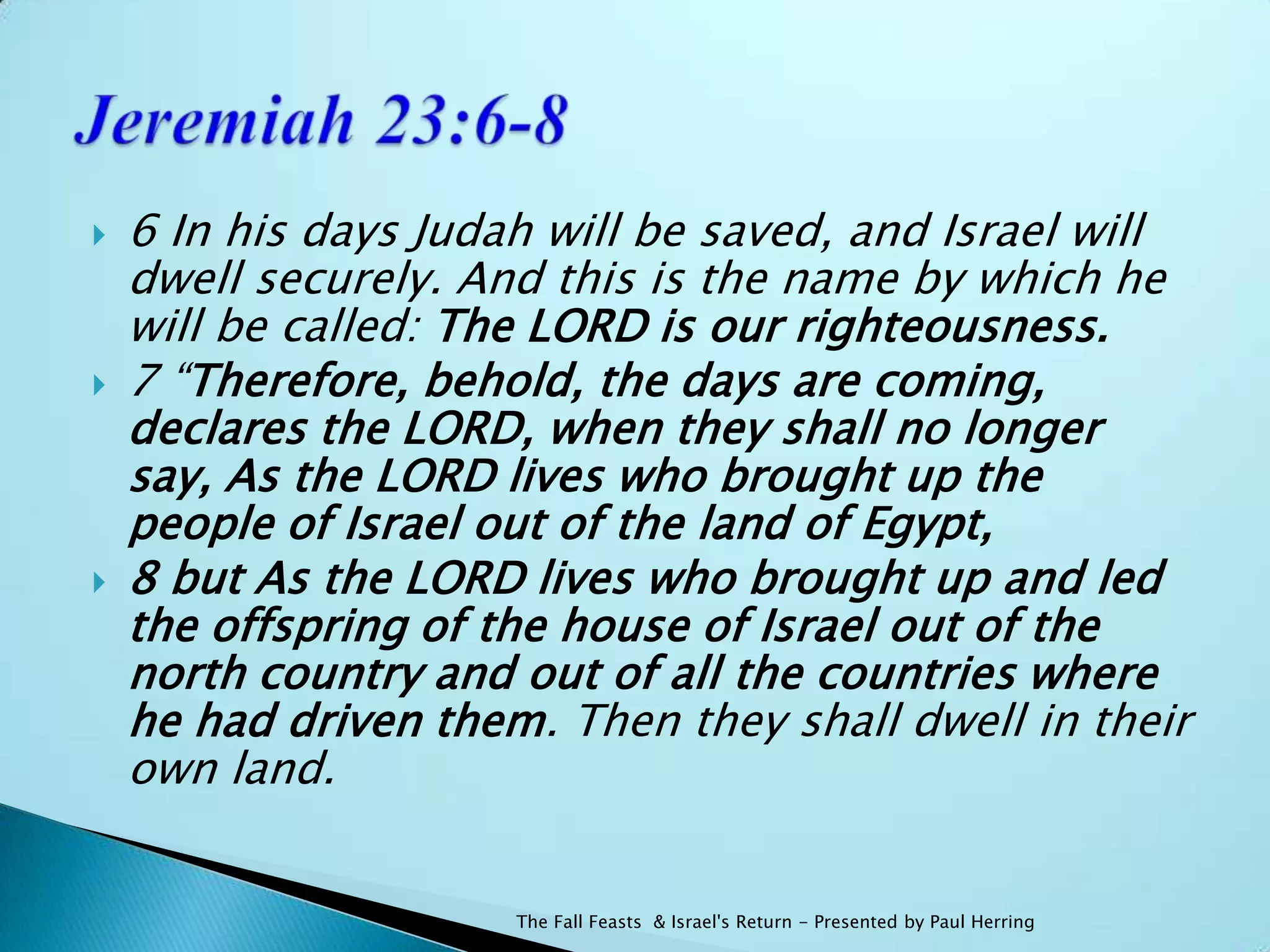    6 In his days Judah will be saved, and Israel will
    dwell securely. And this is the name by which he
    will be called: The LORD is our righteousness.
   7 “Therefore, behold, the days are coming,
    declares the LORD, when they shall no longer
    say, As the LORD lives who brought up the
    people of Israel out of the land of Egypt,
   8 but As the LORD lives who brought up and led
    the offspring of the house of Israel out of the
    north country and out of all the countries where
    he had driven them. Then they shall dwell in their
    own land.


                      The Fall Feasts & Israel's Return - Presented by Paul Herring
 