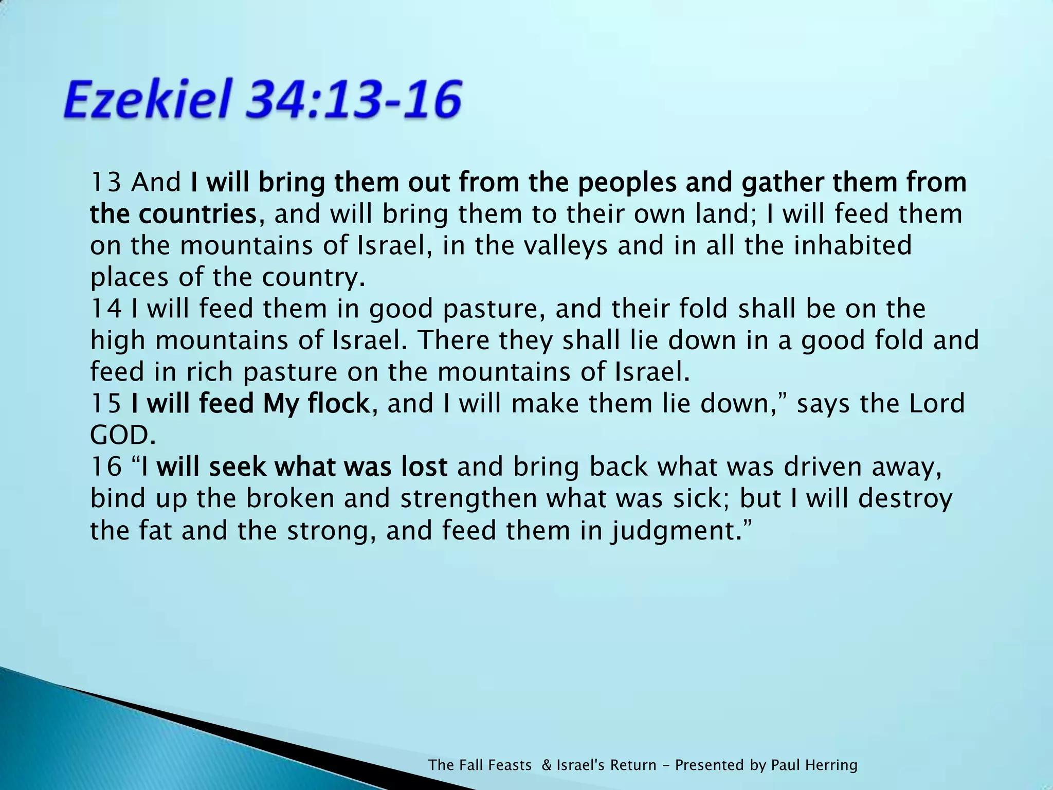 13 And I will bring them out from the peoples and gather them from
the countries, and will bring them to their own land; I will feed them
on the mountains of Israel, in the valleys and in all the inhabited
places of the country.
14 I will feed them in good pasture, and their fold shall be on the
high mountains of Israel. There they shall lie down in a good fold and
feed in rich pasture on the mountains of Israel.
15 I will feed My flock, and I will make them lie down,” says the Lord
GOD.
16 “I will seek what was lost and bring back what was driven away,
bind up the broken and strengthen what was sick; but I will destroy
the fat and the strong, and feed them in judgment.”




                          The Fall Feasts & Israel's Return - Presented by Paul Herring
 