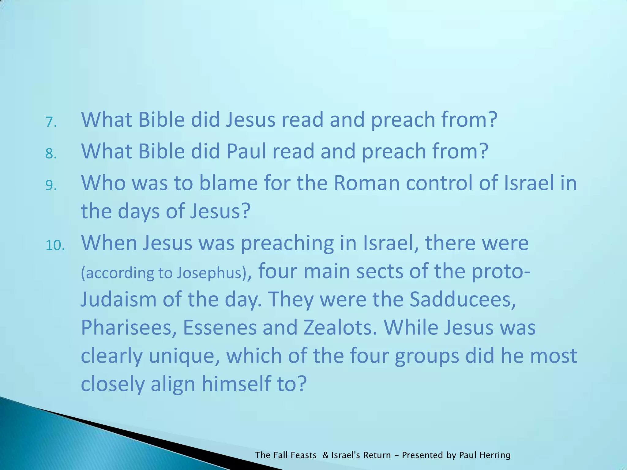 7.    What Bible did Jesus read and preach from?
8.    What Bible did Paul read and preach from?
9.    Who was to blame for the Roman control of Israel in
      the days of Jesus?
10.   When Jesus was preaching in Israel, there were
      (according to Josephus), four main sects of the proto-
      Judaism of the day. They were the Sadducees,
      Pharisees, Essenes and Zealots. While Jesus was
      clearly unique, which of the four groups did he most
      closely align himself to?

                        The Fall Feasts & Israel's Return - Presented by Paul Herring
 