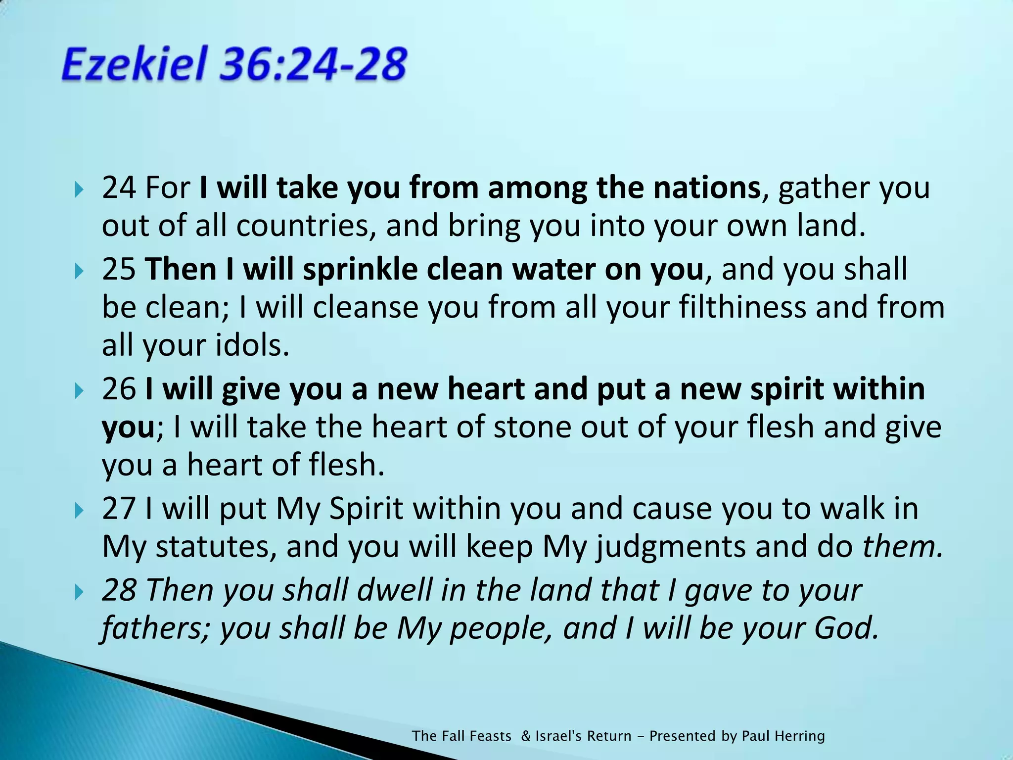    24 For I will take you from among the nations, gather you
    out of all countries, and bring you into your own land.
   25 Then I will sprinkle clean water on you, and you shall
    be clean; I will cleanse you from all your filthiness and from
    all your idols.
   26 I will give you a new heart and put a new spirit within
    you; I will take the heart of stone out of your flesh and give
    you a heart of flesh.
   27 I will put My Spirit within you and cause you to walk in
    My statutes, and you will keep My judgments and do them.
   28 Then you shall dwell in the land that I gave to your
    fathers; you shall be My people, and I will be your God.

                          The Fall Feasts & Israel's Return - Presented by Paul Herring
 