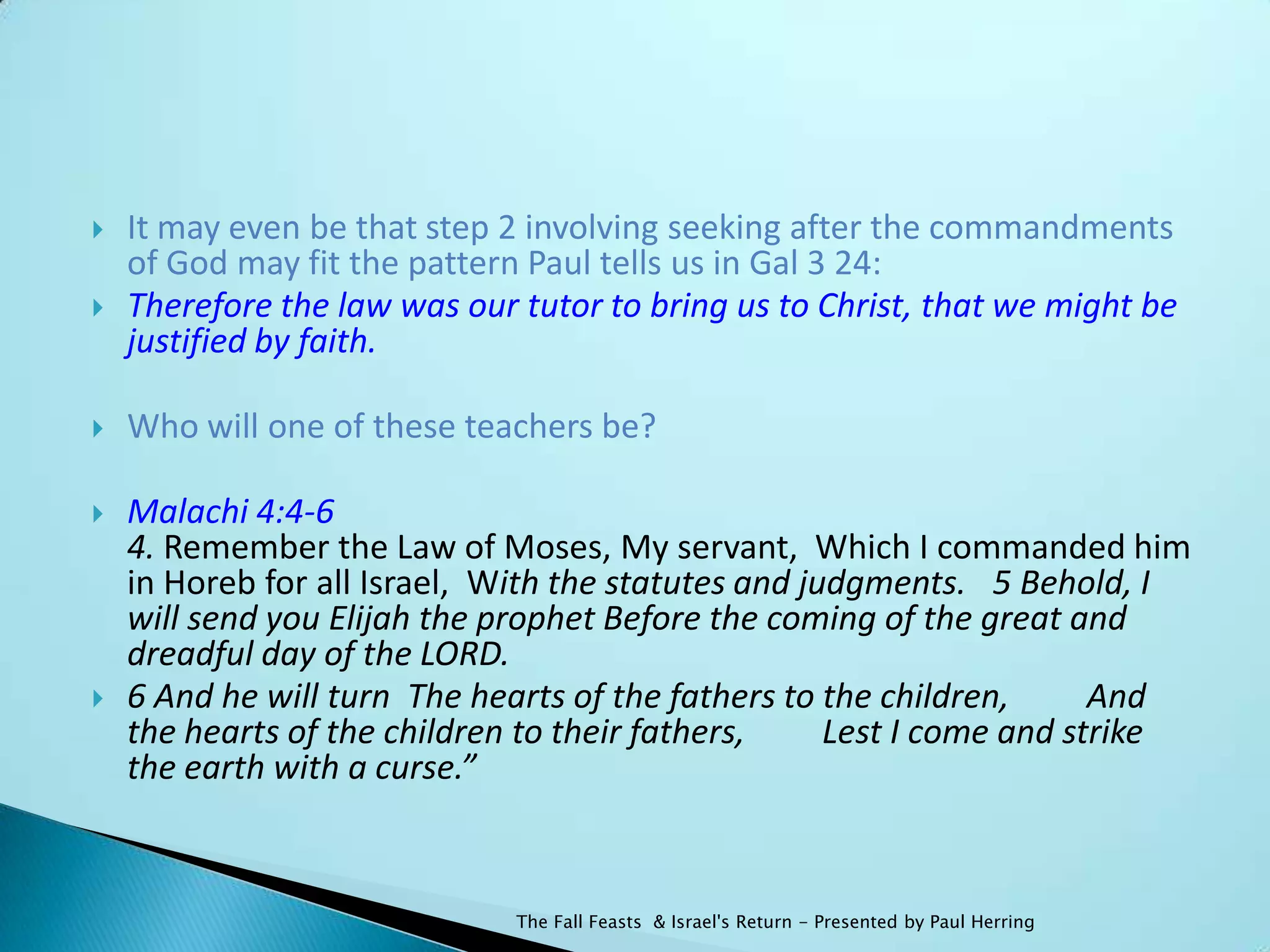    It may even be that step 2 involving seeking after the commandments
    of God may fit the pattern Paul tells us in Gal 3 24:
   Therefore the law was our tutor to bring us to Christ, that we might be
    justified by faith.

   Who will one of these teachers be?

   Malachi 4:4-6
    4. Remember the Law of Moses, My servant, Which I commanded him
    in Horeb for all Israel, With the statutes and judgments.  5 Behold, I
    will send you Elijah the prophet Before the coming of the great and
    dreadful day of the LORD.
   6 And he will turn The hearts of the fathers to the children,   And
    the hearts of the children to their fathers,   Lest I come and strike
    the earth with a curse.”



                              The Fall Feasts & Israel's Return - Presented by Paul Herring
 