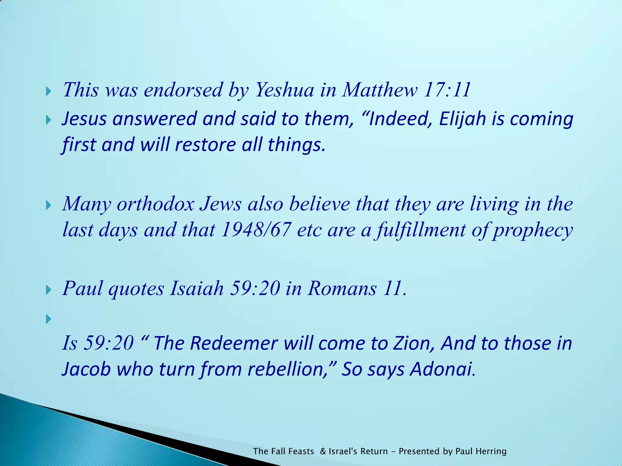    This was endorsed by Yeshua in Matthew 17:11
   Jesus answered and said to them, “Indeed, Elijah is coming
    first and will restore all things.

   Many orthodox Jews also believe that they are living in the
    last days and that 1948/67 etc are a fulfillment of prophecy

   Paul quotes Isaiah 59:20 in Romans 11.

    Is 59:20 “ The Redeemer will come to Zion, And to those in
    Jacob who turn from rebellion,” So says Adonai.


                          The Fall Feasts & Israel's Return - Presented by Paul Herring
 