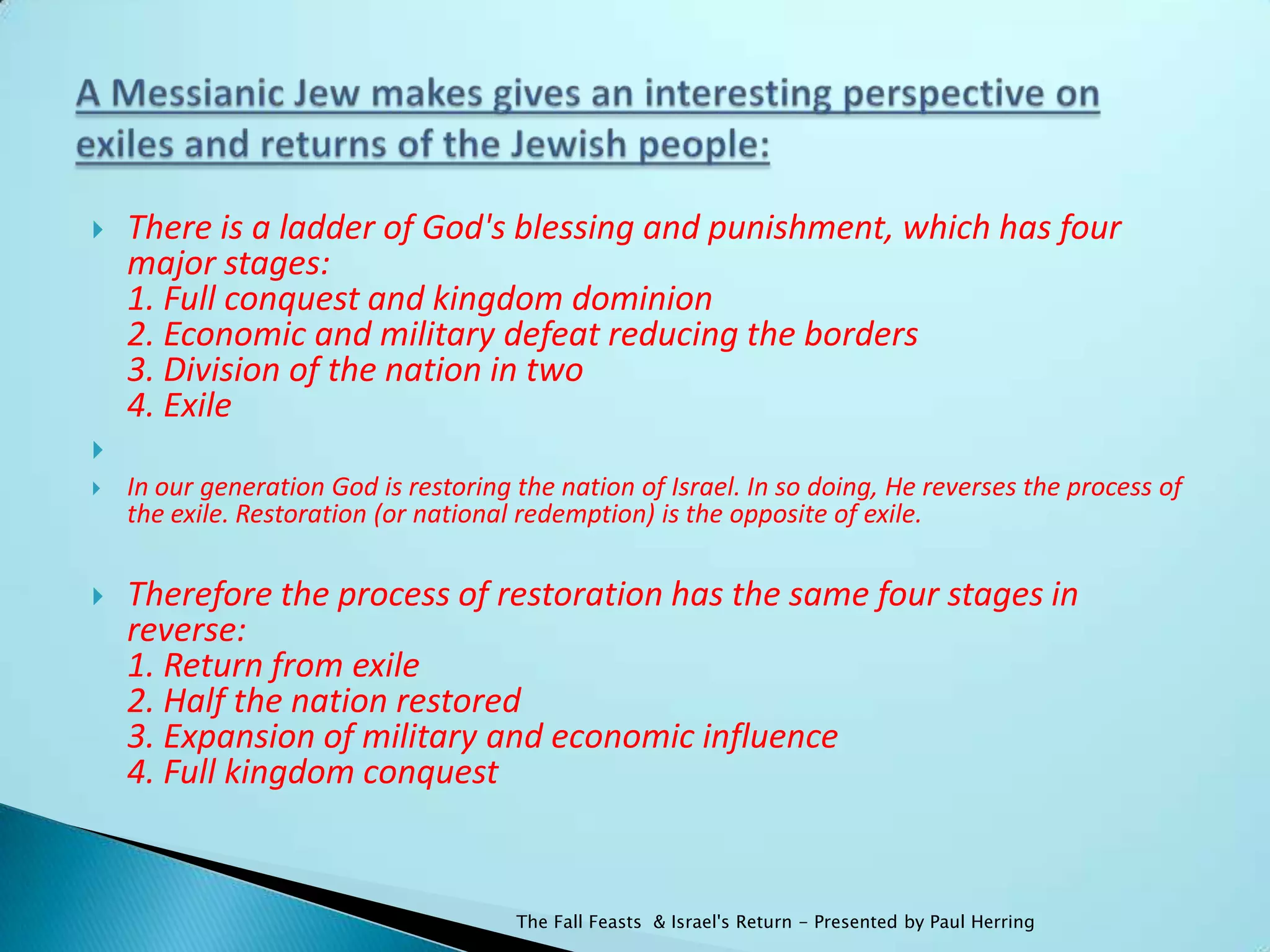    There is a ladder of God's blessing and punishment, which has four
    major stages:
    1. Full conquest and kingdom dominion
    2. Economic and military defeat reducing the borders
    3. Division of the nation in two
    4. Exile

   In our generation God is restoring the nation of Israel. In so doing, He reverses the process of
    the exile. Restoration (or national redemption) is the opposite of exile.

   Therefore the process of restoration has the same four stages in
    reverse:
    1. Return from exile
    2. Half the nation restored
    3. Expansion of military and economic influence
    4. Full kingdom conquest


                                       The Fall Feasts & Israel's Return - Presented by Paul Herring
 
