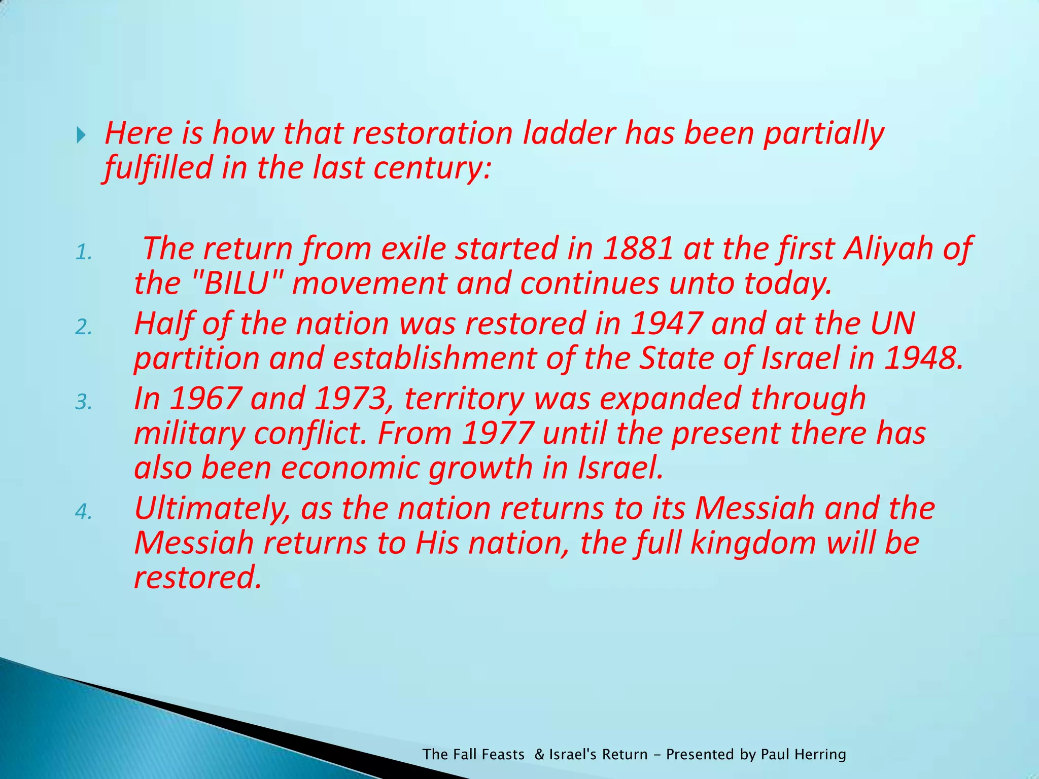     Here is how that restoration ladder has been partially
     fulfilled in the last century:

1.      The return from exile started in 1881 at the first Aliyah of
       the "BILU" movement and continues unto today.
2.     Half of the nation was restored in 1947 and at the UN
       partition and establishment of the State of Israel in 1948.
3.     In 1967 and 1973, territory was expanded through
       military conflict. From 1977 until the present there has
       also been economic growth in Israel.
4.     Ultimately, as the nation returns to its Messiah and the
       Messiah returns to His nation, the full kingdom will be
       restored.



                            The Fall Feasts & Israel's Return - Presented by Paul Herring
 