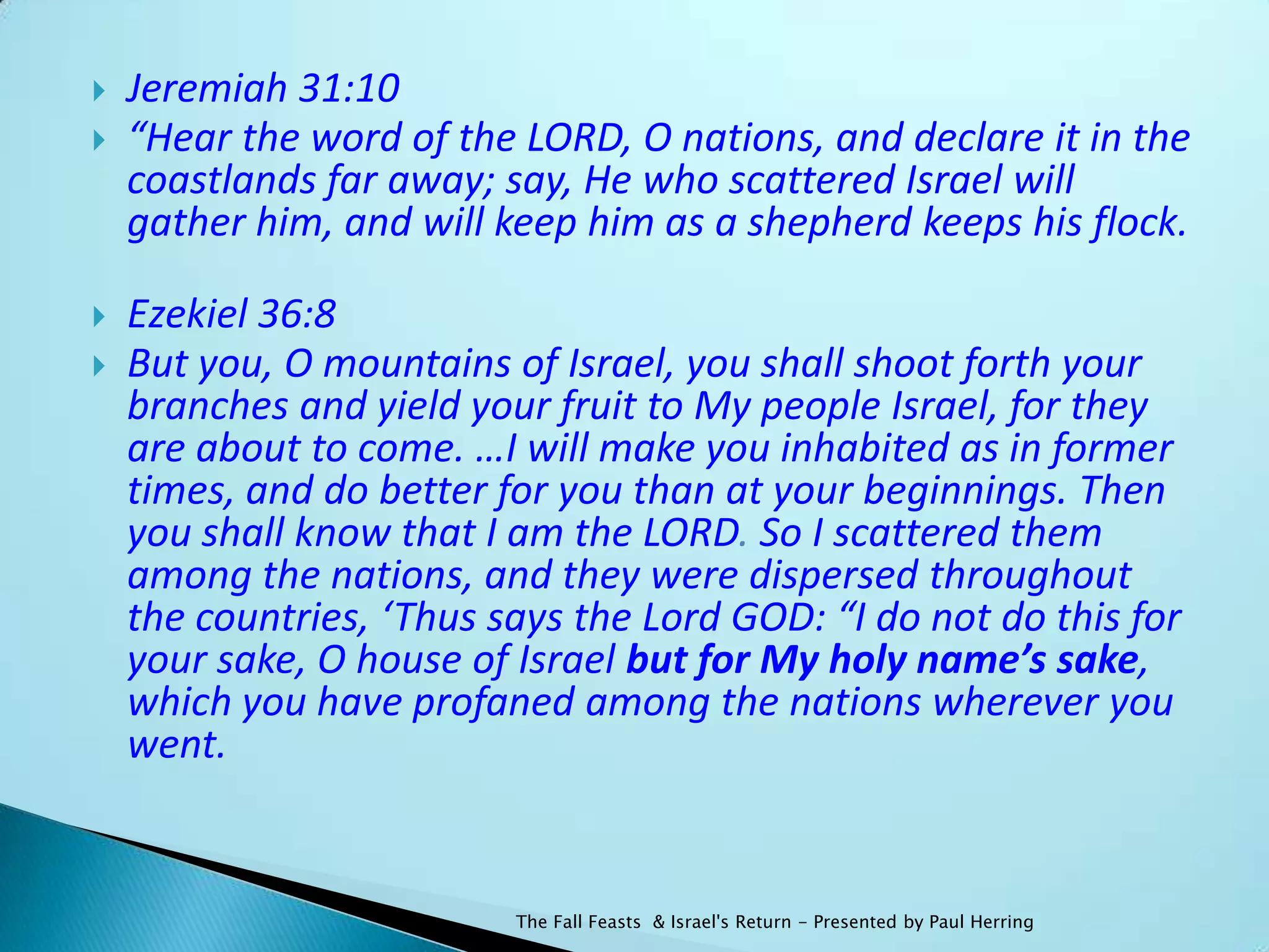    Jeremiah 31:10
   “Hear the word of the LORD, O nations, and declare it in the
    coastlands far away; say, He who scattered Israel will
    gather him, and will keep him as a shepherd keeps his flock.

   Ezekiel 36:8
   But you, O mountains of Israel, you shall shoot forth your
    branches and yield your fruit to My people Israel, for they
    are about to come. …I will make you inhabited as in former
    times, and do better for you than at your beginnings. Then
    you shall know that I am the LORD. So I scattered them
    among the nations, and they were dispersed throughout
    the countries, ‘Thus says the Lord GOD: “I do not do this for
    your sake, O house of Israel but for My holy name’s sake,
    which you have profaned among the nations wherever you
    went.


                          The Fall Feasts & Israel's Return - Presented by Paul Herring
 